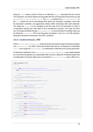 implementação JMX



Using the "jta" session context, if there is no Hibernate Session associated with the current
JTA transaction, one will be started and associated with that JTA transaction the first time you call
sessionFactory.getCurrentSession(). The Sessions retrieved via getCurrentSession() in
the"jta" context are set to automatically flush before the transaction completes, close after
the transaction completes, and aggressively release JDBC connections after each statement.
This allows the Sessions to be managed by the life cycle of the JTA transaction to which it
is associated, keeping user code clean of such management concerns. Your code can either
use JTA programmatically through UserTransaction, or (recommended for portable code) use
the Hibernate Transaction API to set transaction boundaries. If you run in an EJB container,
declarative transaction demarcation with CMT is preferred.

3.8.4. implementação JMX
A linha cfg.buildSessionFactory() ainda precisa ser executada em algum local para conseguir
uma SessionFactory em JNDI. Você pode escolher fazer isto em um bloqueio de inicializador
static, como aquele em HibernateUtil, ou implementar o Hibernate como serviço gerenciado.

O Hibernate é distribuído com o org.hibernate.jmx.HibernateService para implementação
em um servidor de aplicativo com capacidades JMX, tal como o JBoss AS. A implementação atual
e configuração é comercial. Segue aqui um exemplo do jboss-service.xml para o JBoss 4.0.x:


<?xml version="1.0"?>
<server>


<mbean code="org.hibernate.jmx.HibernateService"
    name="jboss.jca:service=HibernateFactory,name=HibernateFactory">


    <!-- Required services -->
    <depends
>jboss.jca:service=RARDeployer</depends>
    <depends
>jboss.jca:service=LocalTxCM,name=HsqlDS</depends>


    <!-- Bind the Hibernate service to JNDI -->
    <attribute name="JndiName"
>java:/hibernate/SessionFactory</attribute>


    <!-- Datasource settings -->
    <attribute name="Datasource"
>java:HsqlDS</attribute>
    <attribute name="Dialect"
>org.hibernate.dialect.HSQLDialect</attribute>


    <!-- Transaction integration -->
    <attribute name="TransactionStrategy">
        org.hibernate.transaction.JTATransactionFactory</attribute>
    <attribute name="TransactionManagerLookupStrategy">
        org.hibernate.transaction.JBossTransactionManagerLookup</attribute>
    <attribute name="FlushBeforeCompletionEnabled"
>true</attribute>
    <attribute name="AutoCloseSessionEnabled"
>true</attribute>




                                                                                                  53
 