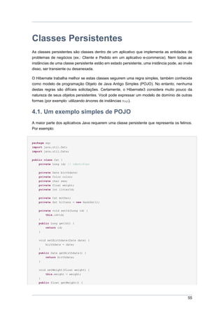 Classes Persistentes
As classes persistentes são classes dentro de um aplicativo que implementa as entidades de
problemas de negócios (ex.: Cliente e Pedido em um aplicativo e-commerce). Nem todas as
instâncias de uma classe persistente estão em estado persistente, uma instância pode, ao invés
disso, ser transiente ou desanexada.

O Hibernate trabalha melhor se estas classes seguirem uma regra simples, também conhecida
como modelo de programação Objeto de Java Antigo Simples (POJO). No entanto, nenhuma
destas regras são difíceis solicitações. Certamente, o Hibernate3 considera muito pouco da
natureza de seus objetos persistentes. Você pode expressar um modelo de domínio de outras
formas (por exemplo: utilizando árvores de instâncias Map).


4.1. Um exemplo simples de POJO
A maior parte dos aplicativos Java requerem uma classe persistente que representa os felinos.
Por exemplo:


package eg;
import java.util.Set;
import java.util.Date;


public class Cat {
    private Long id; // identifier


    private   Date birthdate;
    private   Color color;
    private   char sex;
    private   float weight;
    private   int litterId;

    private Cat mother;
    private Set kittens = new HashSet();


    private void setId(Long id) {
        this.id=id;
    }
    public Long getId() {
        return id;
    }


    void setBirthdate(Date date) {
        birthdate = date;
    }
    public Date getBirthdate() {
        return birthdate;
    }


    void setWeight(float weight) {
        this.weight = weight;
    }
    public float getWeight() {




                                                                                           55
 