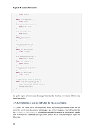Capítulo 4. Classes Persistentes


         return weight;
     }

     public Color getColor() {
         return color;
     }
     void setColor(Color color) {
         this.color = color;
     }


     void setSex(char sex) {
         this.sex=sex;
     }
     public char getSex() {
         return sex;
     }


     void setLitterId(int id) {
         this.litterId = id;
     }
     public int getLitterId() {
         return litterId;
     }

     void setMother(Cat mother) {
         this.mother = mother;
     }
     public Cat getMother() {
         return mother;
     }
     void setKittens(Set kittens) {
         this.kittens = kittens;
     }
     public Set getKittens() {
         return kittens;
     }


     // addKitten not needed by Hibernate
     public void addKitten(Cat kitten) {
             kitten.setMother(this);
         kitten.setLitterId( kittens.size() );
         kittens.add(kitten);
     }
}




As quatro regras principais das classes persistentes são descritas em maiores detalhes nas
seguintes seções.


4.1.1. Implemente um construtor de não argumento

Cat possui um construtor de não argumento. Todas as classes persistentes devem ter um
construtor padrão (que não pode ser público), para que o Hibernate possa instanciá-lo utilizando
um Constructor.newInstance(). Nós recomendamos enfaticamente ter um construtor padrão
com ao menos uma visibilidade package para a geração de um proxy de tempo de espera no
Hibernate.



56
 