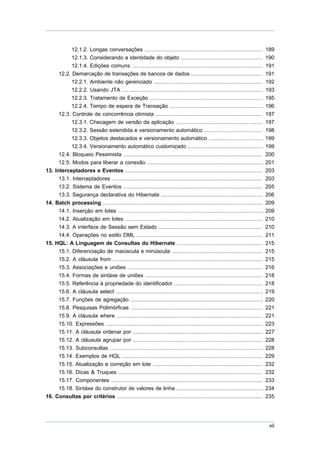 12.1.2. Longas conversações ......................................................................... 189
              12.1.3. Considerando a identidade do objeto ................................................... 190
            12.1.4. Edições comuns .................................................................................        191
      12.2. Demarcação de transações de bancos de dados ............................................                        191
            12.2.1. Ambiente não gerenciado ...................................................................             192
            12.2.2. Usando JTA .......................................................................................      193
            12.2.3. Tratamento de Exceção ......................................................................            195
            12.2.4. Tempo de espera de Transação ..........................................................                 196
      12.3. Controle de concorrência otimista ..................................................................            197
            12.3.1. Checagem de versão da aplicação ......................................................                  197
            12.3.2. Sessão estendida e versionamento automático ....................................                        198
            12.3.3. Objetos destacados e versionamento automático ..................................                        199
            12.3.4. Versionamento automático customizado ...............................................                    199
      12.4. Bloqueio Pessimista ......................................................................................      200
      12.5. Modos para liberar a conexão ........................................................................           201
13. Interceptadores e Eventos .....................................................................................         203
      13.1. Interceptadores .............................................................................................   203
     13.2. Sistema de Eventos ......................................................................................        205
     13.3. Segurança declarativa do Hibernate ...............................................................               206
14. Batch processing ...................................................................................................    209
     14.1. Inserção em lotes ..........................................................................................     209
     14.2. Atualização em lotes .....................................................................................       210
     14.3. A interface de Sessão sem Estado ................................................................                210
     14.4. Operações no estilo DML ..............................................................................           211
15. HQL: A Linguagem de Consultas do Hibernate .....................................................                        215
     15.1. Diferenciação de maiúscula e minúscula ........................................................                  215
     15.2. A cláusula from .............................................................................................    215
     15.3. Associações e uniões ....................................................................................        216
     15.4. Formas de sintáxe de uniões .........................................................................            218
     15.5. Referência à propriedade do identificador .......................................................                218
     15.6. A cláusula select ...........................................................................................    219
     15.7. Funções de agregação ..................................................................................          220
     15.8. Pesquisas Polimórficas ..................................................................................        221
     15.9. A cláusula where ..........................................................................................      221
     15.10. Expressões .................................................................................................    223
     15.11. A cláusula ordenar por ................................................................................         227
     15.12. A cláusula agrupar por ................................................................................         228
     15.13. Subconsultas ...............................................................................................    228
     15.14. Exemplos de HQL .......................................................................................         229
     15.15. Atualização e correção em lote ....................................................................             232
     15.16. Dicas & Truques .........................................................................................       232
     15.17. Componentes ..............................................................................................      233
     15.18. Sintáxe do construtor de valores de linha ......................................................                234
16. Consultas por critérios ..........................................................................................      235




                                                                                                                             vii
 