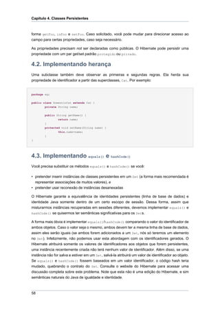 Capítulo 4. Classes Persistentes



forma getFoo, isFoo e setFoo. Caso solicitado, você pode mudar para direcionar acesso ao
campo para certas propriedades, caso seja necessário.

As propriedades precisam not ser declaradas como públicas. O Hibernate pode persistir uma
propriedade com um par get/set padrão protegido ou privado.

4.2. Implementando herança
Uma subclasse também deve observar as primeiras e segundas regras. Ela herda sua
propriedade de identificador a partir das superclasses, Cat. Por exemplo:


package eg;


public class DomesticCat extends Cat {
        private String name;


        public String getName() {
                return name;
        }
        protected void setName(String name) {
                this.name=name;
        }
}




4.3. Implementando equals() e hashCode()
Você precisa substituir os métodos equals() e hashCode() se você:

• pretender inserir instâncias de classes persistentes em um Set (a forma mais recomendada é
  representar associações de muitos valores), e
• pretender usar reconexão de instâncias desanexadas

O Hibernate garante a equivalência de identidades persistentes (linha de base de dados) e
identidade Java somente dentro de um certo escopo de sessão. Dessa forma, assim que
misturarmos instâncias recuperadas em sessões diferentes, devemos implementar equals() e
hashCode() se quisermos ter semânticas significativas para os Sets.

A forma mais óbvia é implementar equals()/hashCode() comparando o valor do identificador de
ambos objetos. Caso o valor seja o mesmo, ambos devem ter a mesma linha de base de dados,
assim eles serão iguais (se ambos forem adicionados a um Set, nós só teremos um elemento
no Set). Infelizmente, não podemos usar esta abordagem com os identificadores gerados. O
Hibernate atribuirá somente os valores de identificadores aos objetos que forem persistentes,
uma instância recentemente criada não terá nenhum valor de identificador. Além disso, se uma
instância não for salva e estiver em um Set, salvá-la atribuirá um valor de identificador ao objeto.
Se equals() e hashCode() fossem baseados em um valor identificador, o código hash teria
mudado, quebrando o contrato do Set. Consulte o website do Hibernate para acessar uma
discussão completa sobre este problema. Note que esta não é uma edição do Hibernate, e sim
semânticas naturais do Java de igualdade e identidade.



58
 