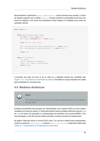 Modelos dinâmicos



Recomendamos implementar equals() e hashCode() usando Business key equality. A chave
de negócios significa que o método equals() compara somente a propriedade que formar uma
chave de negócios, uma chave que identificaria nossa instância na realidade (uma chave de
candidato natural):


public class Cat {


    ...
    public boolean equals(Object other) {
        if (this == other) return true;
        if ( !(other instanceof Cat) ) return false;


        final Cat cat = (Cat) other;


        if ( !cat.getLitterId().equals( getLitterId() ) ) return false;
        if ( !cat.getMother().equals( getMother() ) ) return false;


        return true;
    }


    public int hashCode() {
        int result;
        result = getMother().hashCode();
        result = 29 * result + getLitterId();
        return result;
    }


}




A business key does not have to be as solid as a database primary key candidate (see
Seção 12.1.3, “Considerando a identidade do objeto”). Immutable or unique properties are usually
good candidates for a business key.


4.4. Modelos dinâmicos

              Nota

              The following features are currently considered experimental and may change in
              the near future.


Entidades persistentes não precisam ser representadas como classes POJO ou como objetos
JavaBeans em tempo de espera. O Hibernate também suporta modelos dinâmicos (usando Maps
de Maps em tempo de execução) e a representação de entidades como árvores DOM4J. Com
esta abordagem, você não escreve classes persistes, somente arquivos de mapeamentos.

By default, Hibernate works in normal POJO mode. You can set a default entity representation
mode for a particular SessionFactory using the default_entity_mode configuration option (see
Tabela 3.3, “Propriedades de Configuração do Hibernate”).



                                                                                             59
 