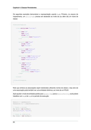 Capítulo 4. Classes Persistentes



Os seguintes exemplos demonstram a representação usando Maps. Primeiro, no arquivo de
mapeamento, um entity-name precisa ser declarado ao invés de (ou além de) um nome de
classe:


<hibernate-mapping>


     <class entity-name="Customer">


          <id name="id"
              type="long"
              column="ID">
              <generator class="sequence"/>
          </id>


          <property name="name"
              column="NAME"
              type="string"/>


          <property name="address"
              column="ADDRESS"
             type="string"/>


          <many-to-one name="organization"
              column="ORGANIZATION_ID"
             class="Organization"/>


          <bag name="orders"
              inverse="true"
             lazy="false"
             cascade="all">
             <key column="CUSTOMER_ID"/>
             <one-to-many class="Order"/>
          </bag>


     </class>

</hibernate-mapping
>




Note que embora as associações sejam declaradas utilizando nomes de classe, o tipo alvo de
uma associação pode também ser uma entidade dinâmica, ao invés de um POJO.

Após ajustar o modo de entidade padrão para dynamic-map para a SessionFactory, você poderá
trabalhar com Maps de Maps no período de execução:


Session s = openSession();
Transaction tx = s.beginTransaction();


// Create a customer
Map david = new HashMap();
david.put("name", "David");


// Create an organization
Map foobar = new HashMap();




60
 