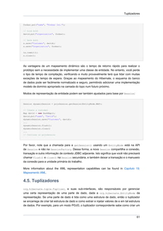 Tuplizadores


foobar.put("name", "Foobar Inc.");


// Link both
david.put("organization", foobar);


// Save both
s.save("Customer", david);
s.save("Organization", foobar);


tx.commit();
s.close();




As vantagens de um mapeamento dinâmico são o tempo de retorno rápido para realizar o
protótipo sem a necessidade de implementar uma classe de entidade. No entanto, você perde
o tipo de tempo de compilação, verificando e muito provavelmente terá que lidar com muitas
exceções de tempo de espera. Graças ao mapeamento do Hibernate, o esquema do banco
de dados pode ser facilmente normalizado e seguro, permitindo adicionar uma implementação
modelo de domínio apropriado na camada do topo num futuro próximo.

Modos de representação de entidade podem ser também ajustados para base por Session:


Session dynamicSession = pojoSession.getSession(EntityMode.MAP);


// Create a customer
Map david = new HashMap();
david.put("name", "David");
dynamicSession.save("Customer", david);
...
dynamicSession.flush();
dynamicSession.close()
...
// Continue on pojoSession




Por favor, note que a chamada para a getSession() usando um EntityMode está na API
de Session e não na SessionFactory. Dessa forma, a nova Session compartilha a conexão,
transação e outra informação de contexto JDBC adjacente. Isto significa que você não precisará
chamar flush() e close() na Session secundária, e também deixar a transação e o manuseio
da conexão para a unidade primária do trabalho.

More information about the XML representation capabilities can be found in Capítulo 19,
Mapeamento XML.


4.5. Tuplizadores
org.hibernate.tuple.Tuplizer, e suas sub-interfaces, são responsáveis por gerenciar
uma certa representação de uma parte de dado, dada a org.hibernate.EntityMode da
representação. Se uma parte de dado é tida como uma estrutura de dado, então o tuplizador
se encarrega de criar tal estrutura de dado e como extrair e injetar valores de e em tal estrutura
de dados. Por exemplo, para um modo POJO, o tuplizador correspondente sabe como criar um



                                                                                               61
 
