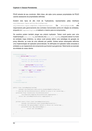 Capítulo 4. Classes Persistentes



POJO através de seu construtor. Além disso, ele sabe como acessar propriedades de POJO
usando assessores de propriedades definidas.

Existem dois tipos de alto nível de Tuplizadores, representados pelas interfaces
org.hibernate.tuple.entity.EntityTuplizer                                              e
org.hibernate.tuple.component.ComponentTuplizer.         Os    EntityTuplizers       são
responsáveis pelo gerenciamento dos contratos mencionados acima em relação às entidades,
enquanto os ComponentTuplizers realizam o mesmo para os componentes.

Os usuários podem também plugar seu próprio tuplizador. Talvez você queira usar uma
implementação java.util.Map ao invés de uma java.util.HashMap enquanto estiver no modo
de entidade mapa dinâmico, ou talvez você precise definir uma estratégia de geração de
proxy diferente, ao invés de uma utilizada por padrão. Ambas seriam alcançadas definindo
uma implementação de tuplizador personalizada. As definições do tuplizador estão anexadas à
entidade ou ao mapeamento de componente que tiverem que gerenciar. Retornando ao exemplo
da entidade do nosso cliente:


<hibernate-mapping>
    <class entity-name="Customer">
         <!--
               Override the dynamic-map entity-mode
               tuplizer for the customer entity
         -->
         <tuplizer entity-mode="dynamic-map"
                 class="CustomMapTuplizerImpl"/>


         <id name="id" type="long" column="ID">
             <generator class="sequence"/>
         </id>


         <!-- other properties -->
        ...
    </class>
</hibernate-mapping>



public class CustomMapTuplizerImpl
        extends org.hibernate.tuple.entity.DynamicMapEntityTuplizer {
    // override the buildInstantiator() method to plug in our custom map...
    protected final Instantiator buildInstantiator(
            org.hibernate.mapping.PersistentClass mappingInfo) {
        return new CustomMapInstantiator( mappingInfo );
    }


     private static final class CustomMapInstantiator
             extends org.hibernate.tuple.DynamicMapInstantitor {
         // override the generateMap() method to return our custom map...
             protected final Map generateMap() {
                     return new CustomMap();
             }
     }
}




62
 