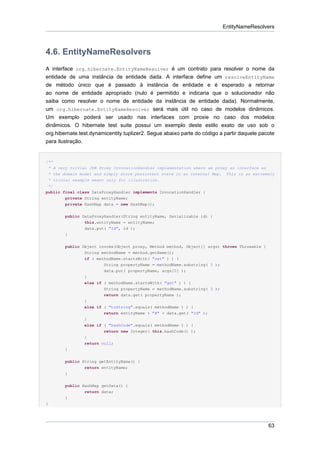 EntityNameResolvers



4.6. EntityNameResolvers
A interface org.hibernate.EntityNameResolver é um contrato para resolver o nome da
entidade de uma instância de entidade dada. A interface define um resolveEntityName
de método único que é passado à instância de entidade e é esperado a retornar
ao nome de entidade apropriado (nulo é permitido e indicaria que o solucionador não
saiba como resolver o nome de entidade da instância de entidade dada). Normalmente,
um org.hibernate.EntityNameResolver será mais útil no caso de modelos dinâmicos.
Um exemplo poderá ser usado nas interfaces com proxie no caso dos modelos
dinâmicos. O hibernate test suite possui um exemplo deste estilo exato de uso sob o
org.hibernate.test.dynamicentity.tuplizer2. Segue abaixo parte do código a partir daquele pacote
para ilustração.


/**
 * A very trivial JDK Proxy InvocationHandler implementation where we proxy an interface as
* the domain model and simply store persistent state in an internal Map.    This is an extremely
* trivial example meant only for illustration.
 */
public final class DataProxyHandler implements InvocationHandler {
        private String entityName;
        private HashMap data = new HashMap();


        public DataProxyHandler(String entityName, Serializable id) {
                this.entityName = entityName;
                data.put( "Id", id );
        }


        public Object invoke(Object proxy, Method method, Object[] args) throws Throwable {
                String methodName = method.getName();
                if ( methodName.startsWith( "set" ) ) {
                        String propertyName = methodName.substring( 3 );
                        data.put( propertyName, args[0] );
                }
                else if ( methodName.startsWith( "get" ) ) {
                        String propertyName = methodName.substring( 3 );
                        return data.get( propertyName );
                }
                else if ( "toString".equals( methodName ) ) {
                        return entityName + "#" + data.get( "Id" );
                }
                else if ( "hashCode".equals( methodName ) ) {
                        return new Integer( this.hashCode() );
                }
                return null;
        }


        public String getEntityName() {
                return entityName;
        }


        public HashMap getData() {
                return data;
        }
}




                                                                                              63
 