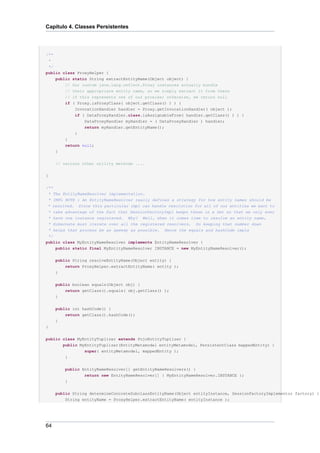 Capítulo 4. Classes Persistentes




/**
 *
 */
public class ProxyHelper {
    public static String extractEntityName(Object object) {
        // Our custom java.lang.reflect.Proxy instances actually bundle
        // their appropriate entity name, so we simply extract it from there
        // if this represents one of our proxies; otherwise, we return null
        if ( Proxy.isProxyClass( object.getClass() ) ) {
            InvocationHandler handler = Proxy.getInvocationHandler( object );
            if ( DataProxyHandler.class.isAssignableFrom( handler.getClass() ) ) {
                DataProxyHandler myHandler = ( DataProxyHandler ) handler;
                return myHandler.getEntityName();
            }
         }
         return null;
     }


     // various other utility methods ....


}

/**
 * The EntityNameResolver implementation.
* IMPL NOTE : An EntityNameResolver really defines a strategy for how entity names should be
* resolved. Since this particular impl can handle resolution for all of our entities we want to
* take advantage of the fact that SessionFactoryImpl keeps these in a Set so that we only ever
* have one instance registered. Why? Well, when it comes time to resolve an entity name,
 * Hibernate must iterate over all the registered resolvers. So keeping that number down
 * helps that process be as speedy as possible. Hence the equals and hashCode impls
 */
public class MyEntityNameResolver implements EntityNameResolver {
     public static final MyEntityNameResolver INSTANCE = new MyEntityNameResolver();


     public String resolveEntityName(Object entity) {
         return ProxyHelper.extractEntityName( entity );
     }

     public boolean equals(Object obj) {
         return getClass().equals( obj.getClass() );
     }


     public int hashCode() {
         return getClass().hashCode();
     }
}


public class MyEntityTuplizer extends PojoEntityTuplizer {
       public MyEntityTuplizer(EntityMetamodel entityMetamodel, PersistentClass mappedEntity) {
                super( entityMetamodel, mappedEntity );
        }


         public EntityNameResolver[] getEntityNameResolvers() {
                 return new EntityNameResolver[] { MyEntityNameResolver.INSTANCE };
         }


     public String determineConcreteSubclassEntityName(Object entityInstance, SessionFactoryImplementor factory) {
         String entityName = ProxyHelper.extractEntityName( entityInstance );




64
 