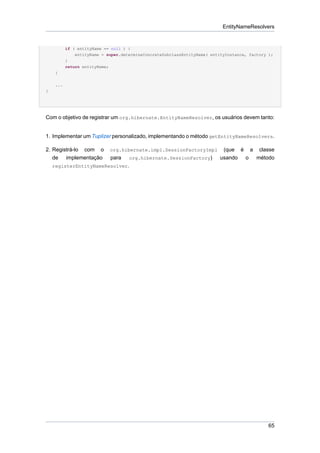 EntityNameResolvers


           if ( entityName == null ) {
               entityName = super.determineConcreteSubclassEntityName( entityInstance, factory );
           }
           return entityName;
     }

     ...
}




Com o objetivo de registrar um org.hibernate.EntityNameResolver, os usuários devem tanto:


1. Implementar um Tuplizer personalizado, implementando o método getEntityNameResolvers.

2. Registrá-lo com o         org.hibernate.impl.SessionFactoryImpl          (que é a classe
   de implementação          para    org.hibernate.SessionFactory)         usando o método
    registerEntityNameResolver.




                                                                                               65
 
