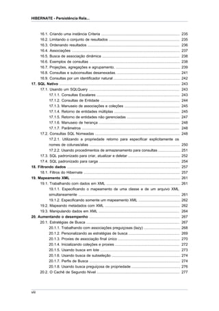 HIBERNATE - Persistência Rela...



       16.1. Criando uma instância Criteria ....................................................................... 235
       16.2. Limitando o conjunto de resultados ................................................................ 235
     16.3. Ordenando resultados ...................................................................................            236
     16.4. Associações ..................................................................................................      237
     16.5. Busca de associação dinâmica ......................................................................                 238
     16.6. Exemplos de consultas ..................................................................................            238
     16.7. Projeções, agregações e agrupamento. ..........................................................                     239
     16.8. Consultas e subconsultas desanexadas. .........................................................                     241
     16.9. Consultas por um identificador natural ............................................................                 242
17. SQL Nativo .............................................................................................................   243
     17.1. Usando um SQLQuery ..................................................................................               243
           17.1.1. Consultas Escalares ...........................................................................             243
           17.1.2. Consultas de Entidade ........................................................................              244
           17.1.3. Manuseio de associações e coleções ..................................................                       245
           17.1.4. Retorno de entidades múltiplas ...........................................................                  245
           17.1.5. Retorno de entidades não gerenciadas ................................................                       247
           17.1.6. Manuseio de herança .........................................................................               248
           17.1.7. Parâmetros ........................................................................................         248
     17.2. Consultas SQL Nomeadas .............................................................................                248
           17.2.1. Utilizando a propriedade retorno para especificar explicitamente os
           nomes de colunas/alias ..................................................................................           250
           17.2.2. Usando procedimentos de armazenamento para consultas ....................                                   251
     17.3. SQL padronizado para criar, atualizar e deletar ...............................................                     252
     17.4. SQL padronizado para carga .........................................................................                254
18. Filtrando dados ......................................................................................................     257
     18.1. Filtros do Hibernate .......................................................................................        257
19. Mapeamento XML ...................................................................................................         261
     19.1. Trabalhando com dados em XML ...................................................................                    261
           19.1.1. Especificando o mapeamento de uma classe e de um arquivo XML
           simultaneamente ............................................................................................        261
           19.1.2. Especificando somente um mapeamento XML ......................................                              262
     19.2. Mapeando metadados com XML ....................................................................                     262
     19.3. Manipulando dados em XML .........................................................................                  264
20. Aumentando o desempenho ..................................................................................                 267
     20.1. Estratégias de Busca ....................................................................................           267
           20.1.1. Trabalhando com associações preguiçosas (lazy) .................................                            268
           20.1.2. Personalizando as estratégias de busca ..............................................                       269
           20.1.3. Proxies de associação final único ........................................................                  270
           20.1.4. Inicializando coleções e proxies ..........................................................                 272
           20.1.5. Usando busca em lote ........................................................................               273
           20.1.6. Usando busca de subseleção ..............................................................                   274
           20.1.7. Perfis de Busca ..................................................................................          274
           20.1.8. Usando busca preguiçosa de propriedade ............................................                         276
     20.2. O Cachê de Segundo Nível ...........................................................................                277




viii
 