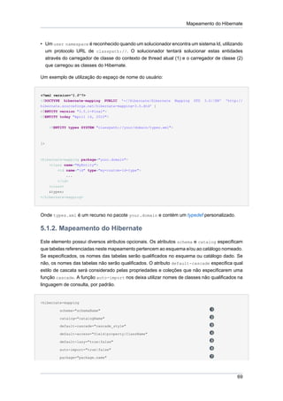 Mapeamento do Hibernate



• Um user namespace é reconhecido quando um solucionador encontra um sistema Id, utilizando
  um protocolo URL de classpath://. O solucionador tentará solucionar estas entidades
     através do carregador de classe do contexto de thread atual (1) e o carregador de classe (2)
     que carregou as classes do Hibernate.

Um exemplo de utilização do espaço de nome do usuário:


<?xml version="1.0"?>
<!DOCTYPE hibernate-mapping PUBLIC '-//Hibernate/Hibernate         Mapping   DTD   3.0//EN'   'http://
hibernate.sourceforge.net/hibernate-mapping-3.0.dtd' [
<!ENTITY version "3.5.1-Final">
<!ENTITY today "April 14, 2010">


      <!ENTITY types SYSTEM "classpath://your/domain/types.xml">



]>



<hibernate-mapping package="your.domain">
    <class name="MyEntity">
        <id name="id" type="my-custom-id-type">
            ...
        </id>
    <class>
    &types;
</hibernate-mapping>




Onde types.xml é um recurso no pacote your.domain e contém um typedef personalizado.

5.1.2. Mapeamento do Hibernate
Este elemento possui diversos atributos opcionais. Os atributos schema e catalog especificam
que tabelas referenciadas neste mapeamento pertencem ao esquema e/ou ao catálogo nomeado.
Se especificados, os nomes das tabelas serão qualificados no esquema ou catálogo dado. Se
não, os nomes das tabelas não serão qualificados. O atributo default-cascade especifica qual
estilo de cascata será considerado pelas propriedades e coleções que não especificarem uma
função cascade. A função auto-import nos deixa utilizar nomes de classes não qualificados na
linguagem de consulta, por padrão.


<hibernate-mapping

           schema="schemaName"

           catalog="catalogName"

           default-cascade="cascade_style"

           default-access="field|property|ClassName"

           default-lazy="true|false"

           auto-import="true|false"

           package="package.name"




                                                                                                   69
 