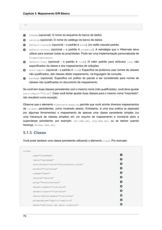 Capítulo 5. Mapeamento O/R Básico


 />




      schema (opcional): O nome do esquema do banco de dados.
      catalog (opcional): O nome do catálogo do banco de dados.
      default-cascade (opcional – o padrão é none): Um estilo cascata padrão.
      default-access (opcional – o padrão é property): A estratégia que o Hibernate deve
      utilizar para acessar todas as propridades. Pode ser uma implementação personalizada de
      PropertyAccessor.
      default-lazy (opcional - o padrão é true): O valor padrão para atributos lazy não
      especificados da classe e dos mapeamentos de coleções.
      auto-import (opcional - o padrão é true): Especifica se podemos usar nomes de classes
      não qualificados, das classes deste mapeamento, na linguagem de consulta.
      package (opcional): Especifica um prefixo do pacote a ser considerado para nomes de
      classes não qualificadas no documento de mapeamento.

Se você tem duas classes persistentes com o mesmo nome (não qualificadas), você deve ajustar
auto-import="false". Caso você tentar ajustar duas classes para o mesmo nome "importado",
isto resultará numa exceção.

Observe que o elemento hibernate-mapping permite que você aninhe diversos mapeamentos
de <class> persistentes, como mostrado abaixo. Entretanto, é uma boa prática (e esperado
por algumas ferramentas) o mapeamento de apenas uma classe persistente simples (ou
uma hierarquia de classes simples) em um arquivo de mapeamento e nomeá-la após a
superclasse persistente, por exemplo: Cat.hbm.xml, Dog.hbm.xml, ou se estiver usando
herança, Animal.hbm.xml.

5.1.3. Classe
Você pode declarar uma classe persistente utilizando o elemento class. Por exemplo:


<class

         name="ClassName"

         table="tableName"

         discriminator-value="discriminator_value"

         mutable="true|false"

         schema="owner"

         catalog="catalog"

         proxy="ProxyInterface"

         dynamic-update="true|false"

         dynamic-insert="true|false"

         select-before-update="true|false"

         polymorphism="implicit|explicit"

         where="arbitrary sql where condition"




70
 