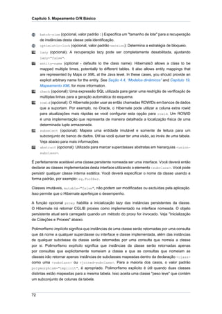 Capítulo 5. Mapeamento O/R Básico



     batch-size (opcional, valor padrão 1) Especifica um "tamanho de lote" para a recuperação
     de instâncias desta classe pela identificação.
     optimistic-lock (opcional, valor padrão version): Determina a estratégia de bloqueio.
16   lazy (opcional): A recuperação lazy pode ser completamente desabilitada, ajustando
     lazy="false".
17   entity-name (optional - defaults to the class name): Hibernate3 allows a class to be
     mapped multiple times, potentially to different tables. It also allows entity mappings that
     are represented by Maps or XML at the Java level. In these cases, you should provide an
     explicit arbitrary name for the entity. See Seção 4.4, “Modelos dinâmicos” and Capítulo 19,
     Mapeamento XML for more information.
18   check (opcional): Uma expressão SQL utilizada para gerar uma restrição de verificação de
     múltiplas linhas para a geração automática do esquema.
19   rowid (opcional): O Hibernate poder usar as então chamadas ROWIDs em bancos de dados
     que a suportam. Por exemplo, no Oracle, o Hibernate pode utilizar a coluna extra rowid
     para atualizações mais rápidas se você configurar esta opção para rowid. Um ROWID
     é uma implementação que representa de maneira detalhada a localização física de uma
     determinada tuple armazenada.
20   subselect (opcional): Mapeia uma entidade imutável e somente de leitura para um
     subconjunto do banco de dados. Útil se você quiser ter uma visão, ao invés de uma tabela.
     Veja abaixo para mais informações.
21   abstract (opcional): Utilizada para marcar superclasses abstratas em hierarquias <union-
     subclass>.

É perfeitamente aceitável uma classe persitente nomeada ser uma interface. Você deverá então
declarar as classes implementadas desta interface utilizando o elemento <subclass>. Você pode
persistir qualquer classe interna estática. Você deverá especificar o nome da classe usando a
forma padrão, por exemplo: eg.Foo$Bar.

Classes imutáveis, mutable="false", não podem ser modificadas ou excluídas pela aplicação.
Isso permite que o Hibernate aperfeiçoe o desempenho.

A função opcional proxy habilita a inicialização lazy das instâncias persistentes da classe.
O Hibernate irá retornar CGLIB proxies como implementado na interface nomeada. O objeto
persistente atual será carregado quando um método do proxy for invocado. Veja "Inicialização
de Coleções e Proxies" abaixo.

Polimorfismo implícito significa que instâncias de uma classe serão retornadas por uma consulta
que dá nome a qualquer superclasse ou interface e classe implementada, além das instâncias
de qualquer subclasse da classe serão retornadas por uma consulta que nomeia a classe
por si. Polimorfismo explícito significa que instâncias da classe serão retornadas apenas
por consultas que explicitamente nomeiam a classe e que as consultas que nomeiam as
classes irão retornar apenas instâncias de subclasses mapeadas dentro da declaração <class>
como uma <subclass> ou <joined-subclass>. Para a maioria dos casos, o valor padrão
polymorphism="implicit", é apropriado. Polimorfismo explicito é útil quando duas classes
distintas estão mapeadas para a mesma tabela. Isso aceita uma classe "peso leve" que contém
um subconjunto de colunas da tabela.



72
 