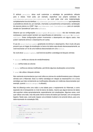 Classe



O atributo persister deixa você customizar a estratégia de persistência utilizada
para a classe. Você pode, por exemplo, especificar sua própria subclasse do
org.hibernate.persister.EntityPersister ou você pode criar uma implementação
completamente nova da interface org.hibernate.persister.ClassPersister que implementa
a persistência através de, por exemplo, chamadas a procedimentos armazenados, serialização
de arquivos planos ou LDAP. Veja org.hibernate.test.CustomPersister para um exemplo
simples de "persistência" para uma Hashtable.

Observe que as configurações dynamic-update e dynamic-insert não são herdadas pelas
subclasses e assim podem também ser especificadas em elementos <subclass> ou <joined-
subclass>. Estas configurações podem incrementar o desempenho em alguns casos, mas
podem realmente diminuir o desempenho em outras.

O uso de select-before-update geralmente irá diminuir o desempenho. Ela é muito útil para
prevenir que um trigger de atualização no banco de dados seja ativado desnecessariamente, se
você reconectar um nó de uma instância desconectada em uma Session.

Se você ativar dynamic-update, você terá de escolher a estratégia de bloqueio otimista:



• version: verifica as colunas de versão/timestamp

• all: verifica todas as colunas

• dirty: verifica as colunas modificadas, permitindo algumas atualizações concorrentes

• none: não utiliza o bloqueio otimista

Nós realmente recomendamos que você utilize as colunas de versão/timestamp para o bloqueio
otimista com o Hibernate. Esta é a melhor estratégia em relação ao desempenho e é a única
estratégia que trata corretamente as modificações efetuadas em instâncias desconectadas (por
exemplo, quando Session.merge() é utilizado).

Não há diferença entre uma visão e uma tabela para o mapeamento do Hibernate, e como
esperado isto é transparente no nível do banco de dados, mesmo que alguns bancos de dados
não suportam visões apropriadamente, especialmente com atualizações. Algumas vezes, você
quer utilizar uma visão, mas não pode criá-la no banco de dados (por exemplo, com um esquema
legado). Neste caso, você pode mapear uma entidade imutável e de somente leitura, para uma
dada expressão de subseleção SQL:


<class name="Summary">
    <subselect>
        select item.name, max(bid.amount), count(*)
        from item
        join bid on bid.item_id = item.id
        group by item.name
    </subselect>
    <synchronize table="item"/>




                                                                                             73
 