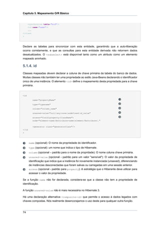 Capítulo 5. Mapeamento O/R Básico


      <synchronize table="bid"/>
    <id name="name"/>
    ...
</class
>




Declare as tabelas para sincronizar com esta entidade, garantindo que a auto-liberação
ocorra corretamente, e que as consultas para esta entidade derivada não retornem dados
desatualizados. O <subselect> está disponível tanto como um atributo como um elemento
mapeado aninhado.

5.1.4. id
Classes mapeadas devem declarar a coluna de chave primária da tabela do banco de dados.
Muitas classes irão também ter uma propriedade ao estilo Java-Beans declarando o identificador
único de uma instância. O elemento <id> define o mapeamento desta propriedade para a chave
primária.


<id

          name="propertyName"

          type="typename"

          column="column_name"

          unsaved-value="null|any|none|undefined|id_value"

          access="field|property|ClassName">
          node="element-name|@attribute-name|element/@attribute|."


          <generator class="generatorClass"/>
</id
>




       name (opcional): O nome da propriedade do identificador.
       type (opcional): um nome que indica o tipo de Hibernate.
       column (opcional – padrão para o nome da propridade): O nome coluna chave primária.
       unsaved-value (opcional - padrão para um valor "sensível"): O valor da propriedade de
       identificação que indica que a instância foi novamente instanciada (unsaved), diferenciando
       de instâncias desconectadas que foram salvas ou carregadas em uma sessão anterior.
       access (opcional - padrão para property): A estratégia que o Hiberante deve utilizar para
       acessar o valor da propriedade.

Se a função name não for declarada, considera-se que a classe não tem a propriedade de
identificação.

A função unsaved-value não é mais necessária no Hibernate 3.

Há uma declaração alternativa <composite-id> que permite o acesso à dados legados com
chaves compostas. Nós realmente desencorajamos o uso deste para qualquer outra função.



74
 
