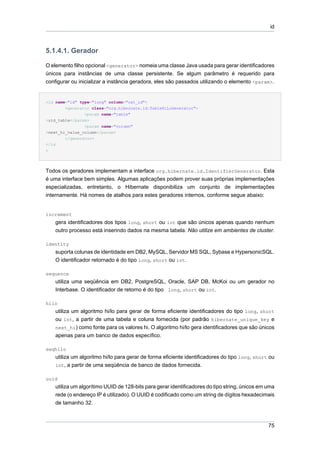 id



5.1.4.1. Gerador

O elemento filho opcional <generator> nomeia uma classe Java usada para gerar identificadores
únicos para instâncias de uma classe persistente. Se algum parâmetro é requerido para
configurar ou inicializar a instância geradora, eles são passados utilizando o elemento <param>.


<id name="id" type="long" column="cat_id">
        <generator class="org.hibernate.id.TableHiLoGenerator">
                <param name="table"
>uid_table</param>
                <param name="column"
>next_hi_value_column</param>
        </generator>
</id
>




Todos os geradores implementam a interface org.hibernate.id.IdentifierGenerator. Esta
é uma interface bem simples. Algumas aplicações podem prover suas próprias implementações
especializadas, entretanto, o Hibernate disponibiliza um conjunto de implementações
internamente. Há nomes de atalhos para estes geradores internos, conforme segue abaixo:


increment
    gera identificadores dos tipos long, short ou int que são únicos apenas quando nenhum
    outro processo está inserindo dados na mesma tabela. Não utilize em ambientes de cluster.

identity
    suporta colunas de identidade em DB2, MySQL, Servidor MS SQL, Sybase e HypersonicSQL.
    O identificador retornado é do tipo long, short ou int.

sequence
    utiliza uma seqüência em DB2, PostgreSQL, Oracle, SAP DB, McKoi ou um gerador no
    Interbase. O identificador de retorno é do tipo long, short ou int.

hilo
    utiliza um algoritmo hi/lo para gerar de forma eficiente identificadores do tipo long, short
    ou int, a partir de uma tabela e coluna fornecida (por padrão hibernate_unique_key e
    next_hi) como fonte para os valores hi. O algoritmo hi/lo gera identificadores que são únicos
    apenas para um banco de dados específico.

seqhilo
    utiliza um algoritmo hi/lo para gerar de forma eficiente identificadores do tipo long, short ou
    int, a partir de uma seqüência de banco de dados fornecida.

uuid
    utiliza um algorítimo UUID de 128-bits para gerar identificadores do tipo string, únicos em uma
    rede (o endereço IP é utilizado). O UUID é codificado como um string de dígitos hexadecimais
    de tamanho 32.



                                                                                                75
 