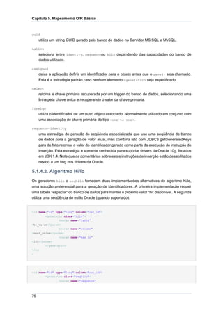 Capítulo 5. Mapeamento O/R Básico



guid
     utiliza um string GUID gerado pelo banco de dados no Servidor MS SQL e MySQL.

native
     seleciona entre identity, sequenceou hilo dependendo das capacidades do banco de
     dados utilizado.

assigned
     deixa a aplicação definir um identificador para o objeto antes que o save() seja chamado.
     Esta é a estratégia padrão caso nenhum elemento <generator> seja especificado.

select
     retorna a chave primária recuperada por um trigger do banco de dados, selecionando uma
     linha pela chave única e recuperando o valor da chave primária.

foreign
     utiliza o identificador de um outro objeto associado. Normalmente utilizado em conjunto com
     uma associação de chave primária do tipo <one-to-one>.

sequence-identity
     uma estratégia de geração de seqüência especializada que use uma seqüência de banco
     de dados para a geração de valor atual, mas combina isto com JDBC3 getGeneratedKeys
     para de fato retornar o valor do identificador gerado como parte da execução de instrução de
     inserção. Esta estratégia é somente conhecida para suportar drivers da Oracle 10g, focados
     em JDK 1.4. Note que os comentários sobre estas instruções de inserção estão desabilitados
     devido a um bug nos drivers da Oracle.

5.1.4.2. Algoritmo Hi/lo
Os geradores hilo e seqhilo fornecem duas implementações alternativas do algoritmo hi/lo,
uma solução preferencial para a geração de identificadores. A primeira implementação requer
uma tabela "especial" do banco de dados para manter o próximo valor "hi" disponível. A segunda
utiliza uma seqüência do estilo Oracle (quando suportado).


<id name="id" type="long" column="cat_id">
        <generator class="hilo">
                <param name="table"
>hi_value</param>
                <param name="column"
>next_value</param>
                <param name="max_lo"
>100</param>
        </generator>
</id
>




<id name="id" type="long" column="cat_id">
         <generator class="seqhilo">
                 <param name="sequence"




76
 