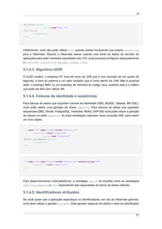 id


>hi_value</param>
                <param name="max_lo"
>100</param>
        </generator>
</id
>




Infelizmente, você não pode utilizar hilo quando estiver fornecendo sua própria Connection
para o Hibernate. Quando o Hibernate estiver usando uma fonte de dados do servidor de
aplicações para obter conexões suportadas com JTA, você precisará configurar adequadamente
o hibernate.transaction.manager_lookup_class.

5.1.4.3. Algoritmo UUID
O UUID contém: o endereço IP, hora de início da JVM que é com precisão de um quarto de
segundo, a hora do sistema e um valor contador que é único dentro da JVM. Não é possível
obter o endereço MAC ou um endereço de memória do código Java, portanto este é o melhor
que pode ser feito sem utilizar JNI.

5.1.4.4. Colunas de identidade e seqüências
Para bancos de dados que suportam colunas de identidade (DB2, MySQL, Sybase, MS SQL),
você pode utilizar uma geração de chave identity. Para bancos de dados que suportam
sequencias (DB2, Oracle, PostgreSQL, Interbase, McKoi, SAP DB) você pode utilizar a geração
de chaves no estilo sequence. As duas estratégias requerem duas consultas SQL para inserir
um novo objeto.


<id name="id" type="long" column="person_id">
        <generator class="sequence">
                <param name="sequence"
>person_id_sequence</param>
        </generator>
</id
>




<id name="id" type="long" column="person_id" unsaved-value="0">
        <generator class="identity"/>
</id
>




Para desenvolvimento multi-plataforma, a estratégia native irá escolher entre as estratégias
identity, sequence e hilo, dependendo das capacidades do banco de dados utilizado.


5.1.4.5. Identificadores atribuídos
Se você quiser que a aplicação especifique os identificadores, em vez do Hibernate gerá-los,
você deve utilizar o gerador assigned. Este gerador especial irá utilizar o valor do identificador



                                                                                               77
 