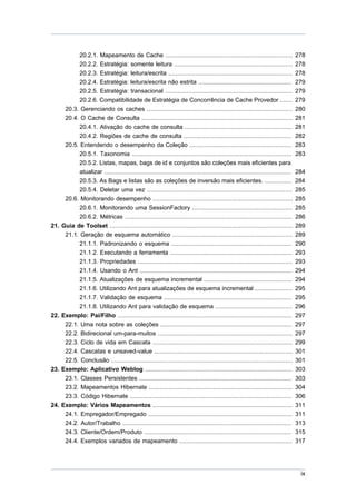 20.2.1. Mapeamento de Cache ....................................................................... 278
               20.2.2. Estratégia: somente leitura .................................................................. 278
             20.2.3. Estratégia: leitura/escrita .....................................................................            278
             20.2.4. Estratégia: leitura/escrita não estrita ....................................................                 279
             20.2.5. Estratégia: transacional .......................................................................             279
             20.2.6. Compatibilidade de Estratégia de Concorrência de Cache Provedor .......                                      279
       20.3. Gerenciando os caches .................................................................................              280
       20.4. O Cache de Consulta ....................................................................................             281
             20.4.1. Ativação do cache de consulta ............................................................                   281
             20.4.2. Regiões de cache de consulta ............................................................                    282
       20.5. Entendendo o desempenho da Coleção .........................................................                         283
             20.5.1. Taxonomia .........................................................................................          283
             20.5.2. Listas, mapas, bags de id e conjuntos são coleções mais eficientes para
             atualizar ........................................................................................................   284
             20.5.3. As Bags e listas são as coleções de inversão mais eficientes. ...............                                284
             20.5.4. Deletar uma vez .................................................................................            285
       20.6. Monitorando desempenho ..............................................................................                285
             20.6.1. Monitorando uma SessionFactory ........................................................                      285
             20.6.2. Métricas .............................................................................................       286
21.   Guia de Toolset ......................................................................................................      289
       21.1. Geração de esquema automático ...................................................................                    289
             21.1.1. Padronizando o esquema ...................................................................                   290
             21.1.2. Executando a ferramenta ....................................................................                 293
             21.1.3. Propriedades ......................................................................................          293
             21.1.4. Usando o Ant .....................................................................................           294
             21.1.5. Atualizações de esquema incremental .................................................                        294
             21.1.6. Utilizando Ant para atualizações de esquema incremental .....................                                295
             21.1.7. Validação de esquema .......................................................................                 295
             21.1.8. Utilizando Ant para validação de esquema ...........................................                         296
22.   Exemplo: Pai/Filho .................................................................................................        297
       22.1. Uma nota sobre as coleções .........................................................................                 297
       22.2. Bidirecional um-para-muitos ...........................................................................              297
       22.3. Ciclo de vida em Cascata ..............................................................................              299
       22.4. Cascatas e unsaved-value .............................................................................               301
       22.5. Conclusão .....................................................................................................      301
23.   Exemplo: Aplicativo Weblog ..................................................................................               303
       23.1. Classes Persistentes .....................................................................................           303
       23.2. Mapeamentos Hibernate ................................................................................               304
       23.3. Código Hibernate ..........................................................................................          306
24.   Exemplo: Vários Mapeamentos ..............................................................................                  311
       24.1. Empregador/Empregado ................................................................................                311
       24.2. Autor/Trabalho ..............................................................................................        313
       24.3. Cliente/Ordem/Produto ..................................................................................             315
       24.4. Exemplos variados de mapeamento ...............................................................                      317




                                                                                                                                   ix
 