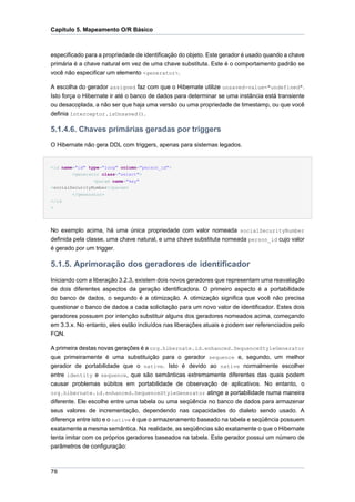 Capítulo 5. Mapeamento O/R Básico



especificado para a propriedade de identificação do objeto. Este gerador é usado quando a chave
primária é a chave natural em vez de uma chave substituta. Este é o comportamento padrão se
você não especificar um elemento <generator>.

A escolha do gerador assigned faz com que o Hibernate utilize unsaved-value="undefined".
Isto força o Hibernate ir até o banco de dados para determinar se uma instância está transiente
ou desacoplada, a não ser que haja uma versão ou uma propriedade de timestamp, ou que você
definia Interceptor.isUnsaved().

5.1.4.6. Chaves primárias geradas por triggers
O Hibernate não gera DDL com triggers, apenas para sistemas legados.


<id name="id" type="long" column="person_id">
        <generator class="select">
                <param name="key"
>socialSecurityNumber</param>
        </generator>
</id
>




No exemplo acima, há uma única propriedade com valor nomeada socialSecurityNumber
definida pela classe, uma chave natural, e uma chave substituta nomeada person_id cujo valor
é gerado por um trigger.

5.1.5. Aprimoração dos geradores de identificador
Iniciando com a liberação 3.2.3, existem dois novos geradores que representam uma reavaliação
de dois diferentes aspectos da geração identificadora. O primeiro aspecto é a portabilidade
do banco de dados, o segundo é a otimização. A otimização significa que você não precisa
questionar o banco de dados a cada solicitação para um novo valor de identificador. Estes dois
geradores possuem por intenção substituir alguns dos geradores nomeados acima, começando
em 3.3.x. No entanto, eles estão incluídos nas liberações atuais e podem ser referenciados pelo
FQN.

A primeira destas novas gerações é a org.hibernate.id.enhanced.SequenceStyleGenerator
que primeiramente é uma substituição para o gerador sequence e, segundo, um melhor
gerador de portabilidade que o native. Isto é devido ao native normalmente escolher
entre identity e sequence, que são semânticas extremamente diferentes das quais podem
causar problemas súbitos em portabilidade de observação de aplicativos. No entanto, o
org.hibernate.id.enhanced.SequenceStyleGenerator atinge a portabilidade numa maneira
diferente. Ele escolhe entre uma tabela ou uma seqüência no banco de dados para armazenar
seus valores de incrementação, dependendo nas capacidades do dialeto sendo usado. A
diferença entre isto e o native é que o armazenamento baseado na tabela e seqüência possuem
exatamente a mesma semântica. Na realidade, as seqüências são exatamente o que o Hibernate
tenta imitar com os próprios geradores baseados na tabela. Este gerador possui um número de
parâmetros de configuração:



78
 