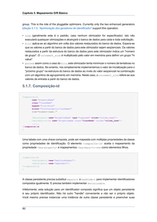 Capítulo 5. Mapeamento O/R Básico



group. This is the role of the pluggable optimizers. Currently only the two enhanced generators
(Seção 5.1.5, “Aprimoração dos geradores de identificador” support this operation.

• none (geralmente este é o padrão, caso nenhum otimizador for especificado): isto não
  executará quaisquer otimizações e alcançará o banco de dados para cada e toda solicitação.
• hilo: aplica-se ao algoritmo em volta dos valores restaurados do banco de dados. Espera-se
  que os valores a partir do banco de dados para este otimizador sejam seqüenciais. Os valores
  restaurados a partir da estrutura do banco de dados para este otimizador indica um "número
  de grupo". O increment_size é multiplicado pelo valor em memória para definir um grupo "hi
  value".
• pooled: assim como o caso do hilo, este otimizador tenta minimizar o número de tentativas no
  banco de dados. No entanto, nós simplesmente implementamos o valor de inicialização para o
  "próximo grupo" na estrutura do banco de dados ao invés do valor seqüencial na combinação
  com um algoritmo de agrupamento em memória. Neste caso, o increment_size refere-se aos
  valores de entrada a partir do banco de dados.

5.1.7. Composição-id

<composite-id
        name="propertyName"
        class="ClassName"
        mapped="true|false"
        access="field|property|ClassName">
        node="element-name|."


        <key-property name="propertyName" type="typename" column="column_name"/>
        <key-many-to-one name="propertyName class="ClassName" column="column_name"/>
        ......
</composite-id
>




Uma tabela com uma chave composta, pode ser mapeada com múltiplas propriedades da classe
como propriedades de identificação. O elemento <composite-id> aceita o mapeamento da
propriedade <key-property> e mapeamentos <key-many-to-one>como elementos filhos.


<composite-id>
        <key-property name="medicareNumber"/>
        <key-property name="dependent"/>
</composite-id
>




A classe persistente precisa substituir equals() e hashCode() para implementar identificadores
compostos igualmente. E precisa também implementar Serializable.

Infelizmente, esta solução para um identificador composto significa que um objeto persistente
é seu próprio identificador. Não há outro "handle" conveniente a não ser o próprio objeto.
Você mesmo precisa instanciar uma instância de outra classe persistente e preencher suas



80
 