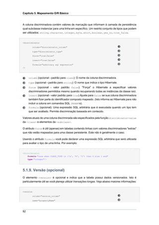 Capítulo 5. Mapeamento O/R Básico



A coluna discriminadora contém valores de marcação que informam à camada de persistência
qual subclasse instanciar para uma linha em específico. Um restrito conjunto de tipos que podem
ser utilizados: string, character, integer, byte, short, boolean, yes_no, true_false.


<discriminator

         column="discriminator_column"

         type="discriminator_type"

         force="true|false"

         insert="true|false"

         formula="arbitrary sql expression"
/>




     column (opcional - padrão para class): O nome da coluna discriminadora.
     type (opcional - padrão para string): O nome que indica o tipo Hibernate.
     force (opcional - valor padrão false): "Força" o Hibernate a especificar valores
     discriminadores permitidos mesmo quando recuperando todas as instâncias da classe raíz.
     insert (opcional - valor padrão para true) Ajuste para false se sua coluna discriminadora
     também fizer parte do identificador composto mapeado. (Isto informa ao Hibernate para não
     incluir a coluna em comandos SQL INSERTs).
     formula (opcional): Uma expressão SQL arbitrária que é executada quando um tipo tem
     que ser avaliado. Permite discriminação baseada em conteúdo.

Valores atuais de uma coluna discriminada são especificados pela função discriminator-value
da <class> e elementos da <subclass>.

O atributo force é útil (apenas) em tabelas contendo linhas com valores discriminadores "extras"
que não estão mapeados para uma classe persistente. Este não é geralmente o caso.

Usando o atributo formula você pode declarar uma expressão SQL arbitrária que será utilizada
para avaliar o tipo de uma linha. Por exemplo:


<discriminator
    formula="case when CLASS_TYPE in ('a', 'b', 'c') then 0 else 1 end"
     type="integer"/>




5.1.9. Versão (opcional)
O elemento <version> é opcional e indica que a tabela possui dados versionados. Isto é
particularmente útil se você planeja utilizar transações longas. Veja abaixo maiores informações:


<version

         column="version_column"

         name="propertyName"




82
 