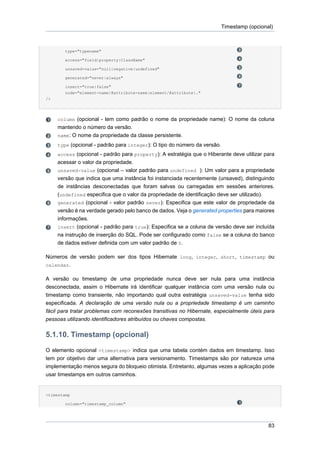 Timestamp (opcional)



        type="typename"

        access="field|property|ClassName"

        unsaved-value="null|negative|undefined"

        generated="never|always"

        insert="true|false"
        node="element-name|@attribute-name|element/@attribute|."
/>




     column (opcional - tem como padrão o nome da propriedade name): O nome da coluna
     mantendo o número da versão.
     name: O nome da propriedade da classe persistente.
     type (opcional - padrão para integer): O tipo do número da versão.
     access (opcional - padrão para property): A estratégia que o Hiberante deve utilizar para
     acessar o valor da propriedade.
     unsaved-value (opcional – valor padrão para undefined ): Um valor para a propriedade
     versão que indica que uma instância foi instanciada recentemente (unsaved), distinguindo
     de instâncias desconectadas que foram salvas ou carregadas em sessões anteriores.
     (undefined especifica que o valor da propriedade de identificação deve ser utilizado).
     generated (opcional - valor padrão never): Especifica que este valor de propriedade da
     versão é na verdade gerado pelo banco de dados. Veja o generated properties para maiores
     informações.
     insert (opcional - padrão para true): Especifica se a coluna de versão deve ser incluída
     na instrução de inserção do SQL. Pode ser configurado como false se a coluna do banco
     de dados estiver definida com um valor padrão de 0.

Números de versão podem ser dos tipos Hibernate long, integer, short, timestamp ou
calendar.

A versão ou timestamp de uma propriedade nunca deve ser nula para uma instância
desconectada, assim o Hibernate irá identificar qualquer instância com uma versão nula ou
timestamp como transiente, não importando qual outra estratégia unsaved-value tenha sido
especificada. A declaração de uma versão nula ou a propriedade timestamp é um caminho
fácil para tratar problemas com reconexões transitivas no Hibernate, especialmente úteis para
pessoas utilizando identificadores atribuídos ou chaves compostas.

5.1.10. Timestamp (opcional)
O elemento opcional <timestamp> indica que uma tabela contém dados em timestamp. Isso
tem por objetivo dar uma alternativa para versionamento. Timestamps são por natureza uma
implementação menos segura do bloqueio otimista. Entretanto, algumas vezes a aplicação pode
usar timestamps em outros caminhos.


<timestamp

        column="timestamp_column"




                                                                                            83
 
