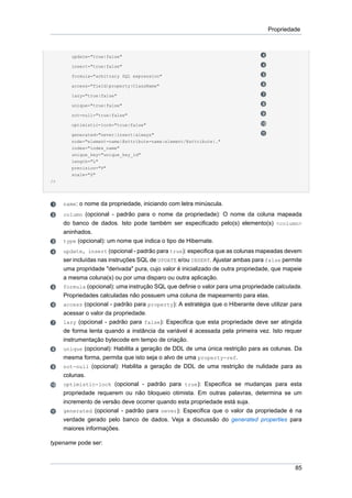 Propriedade



        update="true|false"

        insert="true|false"

        formula="arbitrary SQL expression"

        access="field|property|ClassName"

        lazy="true|false"

        unique="true|false"

        not-null="true|false"

        optimistic-lock="true|false"

        generated="never|insert|always"
        node="element-name|@attribute-name|element/@attribute|."
        index="index_name"
        unique_key="unique_key_id"
        length="L"
        precision="P"
        scale="S"
/>




     name: o nome da propriedade, iniciando com letra minúscula.
     column (opcional - padrão para o nome da propriedade): O nome da coluna mapeada
     do banco de dados. Isto pode também ser especificado pelo(s) elemento(s) <column>
     aninhados.
     type (opcional): um nome que indica o tipo de Hibernate.
     update, insert (opcional - padrão para true): especifica que as colunas mapeadas devem
     ser incluídas nas instruções SQL de UPDATE e/ou INSERT. Ajustar ambas para false permite
     uma propridade "derivada" pura, cujo valor é inicializado de outra propriedade, que mapeie
     a mesma coluna(s) ou por uma disparo ou outra aplicação.
     formula (opcional): uma instrução SQL que definie o valor para uma propriedade calculada.
     Propriedades calculadas não possuem uma coluna de mapeamento para elas.
     access (opcional - padrão para property): A estratégia que o Hiberante deve utilizar para
     acessar o valor da propriedade.
     lazy (opcional - padrão para false): Especifica que esta propriedade deve ser atingida
     de forma lenta quando a instância da variável é acessada pela primeira vez. Isto requer
     instrumentação bytecode em tempo de criação.
     unique (opcional): Habilita a geração de DDL de uma única restrição para as colunas. Da
     mesma forma, permita que isto seja o alvo de uma property-ref.
     not-null (opcional): Habilita a geração de DDL de uma restrição de nulidade para as
     colunas.
     optimistic-lock (opcional - padrão para true): Especifica se mudanças para esta
     propriedade requerem ou não bloqueio otimista. Em outras palavras, determina se um
     incremento de versão deve ocorrer quando esta propriedade está suja.
     generated (opcional - padrão para never): Especifica que o valor da propriedade é na
     verdade gerado pelo banco de dados. Veja a discussão do generated properties para
     maiores informações.

typename pode ser:



                                                                                            85
 