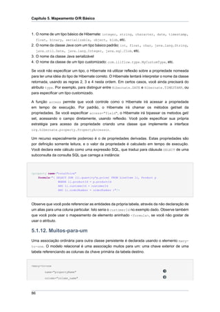 Capítulo 5. Mapeamento O/R Básico



1. O nome de um tipo básico de Hibernate: integer, string, character, date, timestamp,
   float, binary, serializable, object, blob, etc.
2. O nome da classe Java com um tipo básico padrão: int, float, char, java.lang.String,
   java.util.Date, java.lang.Integer, java.sql.Clob, etc.
3. O nome da classe Java serializável
4. O nome da classe de um tipo customizado: com.illflow.type.MyCustomType, etc.

Se você não especificar um tipo, o Hibernate irá utilizar reflexão sobre a propriedade nomeada
para ter uma idéia do tipo de Hibernate correto. O Hibernate tentará interpretar o nome da classe
retornada, usando as regras 2, 3 e 4 nesta ordem. Em certos casos, você ainda precisará do
atributo type. Por exemplo, para distinguir entre Hibernate.DATE e Hibernate.TIMESTAMP, ou
para especificar um tipo customizado.

A função access permite que você controle como o Hibernate irá acessar a propriedade
em tempo de execução. Por padrão, o Hibernate irá chamar os métodos get/set da
propriedades. Se você especificar access="field", o Hibernate irá bipassar os metodos get/
set, acessando o campo diretamente, usando reflexão. Você pode especificar sua própria
estratégia para acesso da propriedade criando uma classe que implemente a interface
org.hibernate.property.PropertyAccessor.

Um recurso especialmente poderoso é o de propriedades derivadas. Estas propriedades são
por definição somente leitura, e o valor da propriedade é calculado em tempo de execução.
Você declara este cálculo como uma expressão SQL, que traduz para cláusula SELECT de uma
subconsulta da consulta SQL que carrega a instância:



<property name="totalPrice"
    formula="( SELECT SUM (li.quantity*p.price) FROM LineItem li, Product p
                WHERE li.productId = p.productId
                AND li.customerId = customerId
                AND li.orderNumber = orderNumber )"/>




Observe que você pode referenciar as entidades da própria tabela, através da não declaração de
um alias para uma coluna particular. Isto seria o customerId no exemplo dado. Observe também
que você pode usar o mapeamento de elemento aninhado <formula>, se você não gostar de
usar o atributo.

5.1.12. Muitos-para-um
Uma associação ordinária para outra classe persistente é declarada usando o elemento many-
to-one. O modelo relacional é uma associação muitos para um: uma chave exterior de uma
tabela referenciando as colunas da chave primária da tabela destino.


<many-to-one

        name="propertyName"

        column="column_name"




86
 