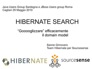 Java Users Group Sardegna e JBoss Users group Roma
Cagliari 29 Maggio 2010



         HIBERNATE SEARCH
          “Gooooglizzare” efficacemente
                        il domain model

                               Sanne Grinovero
                               Team Hibernate per Sourcesense
 