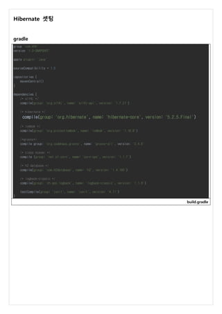 Hibernate 셋팅
gradle
group 'com.khh'
version '1.0-SNAPSHOT'
apply plugin: 'java'
sourceCompatibility = 1.5
repositories {
mavenCentral()
}
dependencies {
/* slf4j */
compile(group: 'org.slf4j', name: 'slf4j-api', version: '1.7.21')
/* hibernate */
compile(group: 'org.hibernate', name: 'hibernate-core', version: '5.2.5.Final')
/* lombok */
compile(group: 'org.projectlombok', name: 'lombok', version: '1.16.8')
/*groovy*/
compile group: 'org.codehaus.groovy', name: 'groovy-all', version: '2.4.6'
/* class scaner */
compile (group: 'net.sf.corn', name: 'corn-cps', version: '1.1.7')
/* h2 database */
compile(group: 'com.h2database', name: 'h2', version: '1.4.193')
/* logback-classic */
compile(group: 'ch.qos.logback', name: 'logback-classic', version: '1.1.8')
testCompile(group: 'junit', name: 'junit', version: '4.11')
}
build.gradle
 