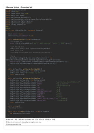 Hibernate Setting (Properties Set)
package com.khh.hibernate.c0;
import lombok.Data;
import lombok.extern.slf4j.Slf4j;
import org.h2.tools.Server;
import org.hibernate.SessionFactory;
import org.hibernate.boot.registry.StandardServiceRegistryBuilder;
import org.hibernate.cfg.Configuration;
import org.hibernate.cfg.Environment;
import java.sql.SQLException;
@Data
@Slf4j
public class HibernateSetting implements Runnable{
Server server = null;
SessionFactory sessionFactory = null;
public HibernateSetting() throws SQLException {
//H2 Database Start
server = Server.createWebServer("-web", "-webAllowOthers", "-webPort", "8088").start();
//외부 XML 으로 설정
Configuration configuration = getHibernateConfigByCode();
//CODE BASE 로 설정
//Configuration configuration = getHibernateConfigByCode();
//Build
StandardServiceRegistryBuilder serviceRegistryBuilder = new
StandardServiceRegistryBuilder().applySettings(configuration.getProperties());
sessionFactory = configuration.buildSessionFactory(serviceRegistryBuilder.build());
configuration.buildSessionFactory(serviceRegistryBuilder.build());
}
public Configuration getHibernateConfigByXML() {
Configuration configuration = new Configuration();
configuration.configure("hibernate.cfg.xml");
return configuration;
}
public Configuration getHibernateConfigByCode() {
Configuration configuration = new Configuration();
configuration.setProperty(Environment.DIALECT, "org.hibernate.dialect.H2Dialect");
configuration.setProperty(Environment.DRIVER, "org.h2.Driver");
configuration.setProperty(Environment.URL, "jdbc:h2:mem:test");
configuration.setProperty(Environment.USER, "sa");
configuration.setProperty(Environment.POOL_SIZE, "55");
configuration.setProperty(Environment.STATEMENT_BATCH_SIZE, "30");
configuration.setProperty(Environment.AUTOCOMMIT, "true");
configuration.setProperty(Environment.SHOW_SQL, "true");
configuration.setProperty(Environment.FORMAT_SQL, "true");
configuration.setProperty(Environment.CURRENT_SESSION_CONTEXT_CLASS, "thread");
configuration.setProperty(Environment.HBM2DDL_AUTO, "create-drop");
return configuration;
}
public void run() {
//log.debug("start");
}
public static void main(String[] arg) throws SQLException {
new HibernateSetting().run();
}
}
매개변수로 표준 가상머신 Standard VM 인수 형식을 사용할수 있다
-Dhibernate.connection.url=jdbc:derby:memory:JH;create=true
-Dhibernate.username=mk
 