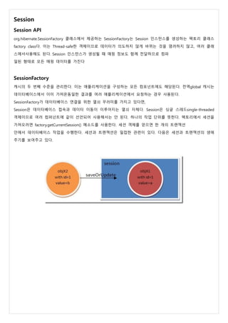 Session
Session API
org.hibernate.SessionFactory 클래스에서 제공하는 SessionFactory는 Session 인스턴스를 생성하는 팩토리 클래스
factory class다. 이는 Thread-safe한 객체이므로 데이터가 의도하지 않게 바뀌는 것을 염려하지 않고, 여러 클래
스에서사용해도 된다. Session 인스턴스가 생성될 때 매핑 정보도 함께 전달하므로 컴파
일된 형태로 모든 매핑 데이터를 가진다
SessionFactory
캐시의 두 번째 수준을 관리한다. 이는 애플리케이션을 구성하는 모든 컴포넌트에도 해당된다. 전역global 캐시는
데이터베이스에서 이미 가져온동일한 결과를 여러 애플리케이션에서 요청하는 경우 사용된다.
SessionFactory가 데이터베이스 연결을 위한 열쇠 꾸러미를 가지고 있다면,
Session은 데이터베이스 접속과 데이터 이동이 이루어지는 열쇠 자체다. Session은 싱글 스레드single-threaded
객체이므로 여러 컴퍼넌트에 같이 선언되어 사용해서는 안 된다. 하나의 작업 단위를 뜻한다. 팩토리에서 세션을
가져오려면 factory.getCurrentSession() 메소드를 사용한다. 세션 객체를 얻으면 한 개의 트랜잭션
안에서 데이터베이스 작업을 수행한다. 세션과 트랜잭션은 밀접한 관련이 있다. 다음은 세션과 트랜잭션의 생애
주기를 보여주고 있다.
 