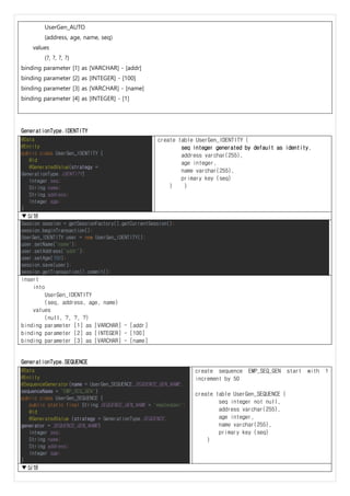 UserGen_AUTO
(address, age, name, seq)
values
(?, ?, ?, ?)
binding parameter [1] as [VARCHAR] - [addr]
binding parameter [2] as [INTEGER] - [100]
binding parameter [3] as [VARCHAR] - [name]
binding parameter [4] as [INTEGER] - [1]
GenerationType.IDENTITY
@Data
@Entity
public class UserGen_IDENTITY {
@Id
@GeneratedValue(strategy =
GenerationType.IDENTITY)
Integer seq;
String name;
String address;
Integer age;
}
create table UserGen_IDENTITY (
seq integer generated by default as identity,
address varchar(255),
age integer,
name varchar(255),
primary key (seq)
) )
▼실행
Session session = getSessionFactory().getCurrentSession();
session.beginTransaction();
UserGen_IDENTITY user = new UserGen_IDENTITY();
user.setName("name");
user.setAddress("addr");
user.setAge(100);
session.save(user);
session.getTransaction().commit();
insert
into
UserGen_IDENTITY
(seq, address, age, name)
values
(null, ?, ?, ?)
binding parameter [1] as [VARCHAR] - [addr]
binding parameter [2] as [INTEGER] - [100]
binding parameter [3] as [VARCHAR] - [name]
GenerationType.SEQUENCE
@Data
@Entity
@SequenceGenerator(name = UserGen_SEQUENCE.SEQUENCE_GEN_NAME,
sequenceName = "EMP_SEQ_GEN")
public class UserGen_SEQUENCE {
public static final String SEQUENCE_GEN_NAME = "empSeqGen";
@Id
@GeneratedValue (strategy = GenerationType.SEQUENCE,
generator = SEQUENCE_GEN_NAME)
Integer seq;
String name;
String address;
Integer age;
}
create sequence EMP_SEQ_GEN start with 1
increment by 50
create table UserGen_SEQUENCE (
seq integer not null,
address varchar(255),
age integer,
name varchar(255),
primary key (seq)
)
▼실행
 