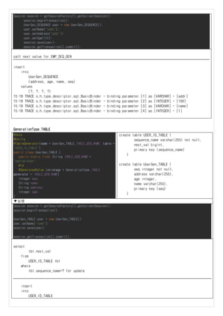 Session session = getSessionFactory().getCurrentSession();
session.beginTransaction();
UserGen_SEQUENCE user = new UserGen_SEQUENCE();
user.setName("name");
user.setAddress("addr");
user.setAge(100);
session.save(user);
session.getTransaction().commit();
call next value for EMP_SEQ_GEN
insert
into
UserGen_SEQUENCE
(address, age, name, seq)
values
(?, ?, ?, ?)
15:18 TRACE o.h.type.descriptor.sql.BasicBinder - binding parameter [1] as [VARCHAR] - [addr]
15:18 TRACE o.h.type.descriptor.sql.BasicBinder - binding parameter [2] as [INTEGER] - [100]
15:18 TRACE o.h.type.descriptor.sql.BasicBinder - binding parameter [3] as [VARCHAR] - [name]
15:18 TRACE o.h.type.descriptor.sql.BasicBinder - binding parameter [4] as [INTEGER] - [1]
GenerationType.TABLE
@Data
@Entity
@TableGenerator(name = UserGen_TABLE.TABLE_GEN_NAME, table =
"USER_ID_TABLE")
public class UserGen_TABLE {
public static final String TABLE_GEN_NAME =
"empTableGen";
@Id
@GeneratedValue (strategy = GenerationType.TABLE,
generator = TABLE_GEN_NAME)
Integer seq;
String name;
String address;
Integer age;
}
create table USER_ID_TABLE (
sequence_name varchar(255) not null,
next_val bigint,
primary key (sequence_name)
)
create table UserGen_TABLE (
seq integer not null,
address varchar(255),
age integer,
name varchar(255),
primary key (seq)
)
▼실행
Session session = getSessionFactory().getCurrentSession();
session.beginTransaction();
UserGen_TABLE user = new UserGen_TABLE();
user.setName("name");
session.save(user);
session.getTransaction().commit();
select
tbl.next_val
from
USER_ID_TABLE tbl
where
tbl.sequence_name=? for update
insert
into
USER_ID_TABLE
 