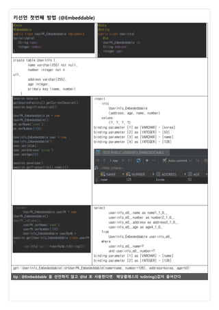 키선언 첫번째 방법 (@Embeddable)
@Data
@Embeddable
public class UserPK_Embededdable implements
Serializable{
String name;
Integer number;
}
@Data
@Entity
public class UserInfo{
@Id
UserPK_Embededdable id;
String address;
Integer age;
}
create table UserInfo (
name varchar(255) not null,
number integer not n
ull,
address varchar(255),
age integer,
primary key (name, number)
)
Session session =
getSessionFactory().getCurrentSession();
session.beginTransaction();
UserPK_Embededdable pk = new
UserPK_Embededdable();
pk.setName("name");
pk.setNumber(128);
UserInfo_Embededdable user = new
UserInfo_Embededdable();
user.setId(pk);
user.setAddress("korea");
user.setAge(53);
session.save(user);
session.getTransaction().commit();
insert
into
UserInfo_Embededdable
(address, age, name, number)
values
(?, ?, ?, ?)
binding parameter [1] as [VARCHAR] - [korea]
binding parameter [2] as [INTEGER] - [53]
binding parameter [3] as [VARCHAR] - [name]
binding parameter [4] as [INTEGER] - [128]
//select
UserPK_Embededdable userPK = new
UserPK_Embededdable();
UserPK_IdClass();
userPK.setName("name");
userPK.setNumber(128);
UserInfo_Embededdable userBydb =
session.get(UserInfo_Embededdable.class,userPK
);
log.info("get::"+userBydb.toString());
select
userinfo_e0_.name as name1_1_0_,
userinfo_e0_.number as number2_1_0_,
userinfo_e0_.address as address3_1_0_,
userinfo_e0_.age as age4_1_0_
from
UserInfo_Embededdable userinfo_e0_
where
userinfo_e0_.name=?
and userinfo_e0_.number=?
binding parameter [1] as [VARCHAR] - [name]
binding parameter [2] as [INTEGER] - [128]
get::UserInfo_Embededdable(id=UserPK_Embededdable(name=name, number=128), address=korea, age=53)
tip : @Embeddable 을 선언하지 않고 @Id 로 사용한다면 해당클래스의 toString()값이 들어간다
 