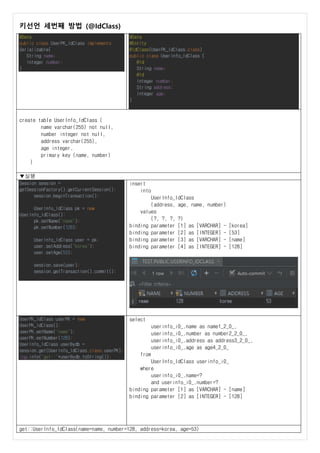키선언 세번째 방법 (@IdClass)
@Data
public class UserPK_IdClass implements
Serializable{
String name;
Integer number;
}
@Data
@Entity
@IdClass(UserPK_IdClass.class)
public class UserInfo_IdClass {
@Id
String name;
@Id
Integer number;
String address;
Integer age;
}
create table UserInfo_IdClass (
name varchar(255) not null,
number integer not null,
address varchar(255),
age integer,
primary key (name, number)
)
▼실행
Session session =
getSessionFactory().getCurrentSession();
session.beginTransaction();
UserInfo_IdClass pk = new
UserInfo_IdClass();
pk.setName("name");
pk.setNumber(128);
UserInfo_IdClass user = pk;
user.setAddress("korea");
user.setAge(53);
session.save(user);
session.getTransaction().commit();
insert
into
UserInfo_IdClass
(address, age, name, number)
values
(?, ?, ?, ?)
binding parameter [1] as [VARCHAR] - [korea]
binding parameter [2] as [INTEGER] - [53]
binding parameter [3] as [VARCHAR] - [name]
binding parameter [4] as [INTEGER] - [128]
UserPK_IdClass userPK = new
UserPK_IdClass();
userPK.setName("name");
userPK.setNumber(128);
UserInfo_IdClass userBydb =
session.get(UserInfo_IdClass.class,userPK);
log.info("get::"+userBydb.toString());
select
userinfo_i0_.name as name1_2_0_,
userinfo_i0_.number as number2_2_0_,
userinfo_i0_.address as address3_2_0_,
userinfo_i0_.age as age4_2_0_
from
UserInfo_IdClass userinfo_i0_
where
userinfo_i0_.name=?
and userinfo_i0_.number=?
binding parameter [1] as [VARCHAR] - [name]
binding parameter [2] as [INTEGER] - [128]
get::UserInfo_IdClass(name=name, number=128, address=korea, age=53)
 