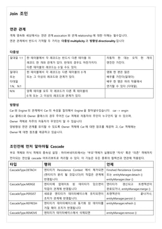 Join 조인
연관 관계
객체 영속화 세상에서는 연관 관계 assocation 와 관계 relationship 에 대한 이해는 필수입니다.
연관 관계에서 반드시 기억할 두 가지는 다중성 multiplicity 과 방향성 directionality 입니다
다중성
일대일 1:1 한 테이블에서 각 레코드는 반드시 다른 테이블 의
레코드 한 개와 관계가 있다. 반대의 경우도 마찬가지다.
다른 테이블의 레코드는 0 일 수도 있다.
자동차 한 대는 오직 한 개의
엔진만 가진다.
일대다
또는
다대일
1:N, N:1
한 테이블에서 각 레코드는 다른 테이블의 0 개
또는 그 이상의 레코드와 관계가 있다.
영화 한 편은 많은
배우를 가진다(일대다)
배우 한 명은 여러 작품에서
연기할 수 있다 (다대일).
N:N 양쪽 테이블 모두 각 레코드가 다른 쪽 테이블의
0 개 또는 그 이상의 레코드와 관계가 있다.
방향성
Car 와 Engine 의 관계에서 Car 의 속성을 질의해서 Engine 을 찾아낼수있습니다. car -> engin
Car 클래스와 Owner 클래스의 경우 주어진 Car 객체로 자동차의 주인이 누구인지 알 수 있으며,
Owner 객체로 차주의 자동차가 무엇인지 알 수 있습니다
양방향성 연관 관계를 유지할 수 있도록 Owner 객체에 Car 에 대한 참조를 제공하 고, Car 객체에는
Owner 에 대한 참조를 제공하고 있습니다.
조인전에 먼저 알아야될 Cascade
부모 객체와 자식 객체의 종속성 설정 : 하이버네이트에서는 "부모"객체가 실행되면 "자식" 혹은 "의존" 객체까지
전이되는 연산을 cascade 어트리뷰트로 처리할 수 있다. 이 기능은 모든 종류의 컬렉션과 연관에 적용된다.
타입 행위 언제
CascadeType.DETACH 엔티티가 Persistence Context 에서 제거되면
(엔티티가 분리 될 것입니다)이 작업은 관계에
반영됩니다.
Finished Persistence Context
또는 entityManager.detach ()
entityManager.clear ()
CascadeType.MERGE 엔티티에 업데이트 된 데이터가 있으면이
작업이 관계에 반영됩니다
엔티티가 갱신되고 트랜잭션이
완료되거나, entityManager.merge ()
CascadeType.PERSIST 새로운 엔티티가 데이터베이스에 유지되면이
조치가 관계에 반영됩니다.
트랜잭션이 끝나거나,
entityManager.persist ()
CascadeType.REFRESH 엔티티가 데이터베이스와 동기화 된 데이터를
가질 때이 조치가 반영됩니다
entityManager.refresh ()
CascadeType.REMOVE 엔터티가 데이터베이스에서 삭제되면 entityManager.remove ()
 
