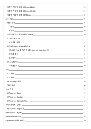 키선언 첫번째 방법 (@Embeddable) __________________________________________________________________ 23
키선언 두번째 방법 (@EmbeddedId) __________________________________________________________________ 24
키선언 세번째 방법 (@IdClass) ________________________________________________________________________ 25
Join 조인__________________________________________________________________________________________________ 26
연관 관계_______________________________________________________________________________________________ 26
다중성 ________________________________________________________________________________________________ 26
방향성 ________________________________________________________________________________________________ 26
조인전에 먼저 알아야될 Cascade______________________________________________________________________ 26
1:1 @OneToOne________________________________________________________________________________________ 27
방향성을 갖자________________________________________________________________________________________ 31
@OneToMany, @ManyToOne__________________________________________________________________________ 32
1:N, N:1, N:N 컬렉션 영속화 (List, Set, Map, Array[]) _______________________________________________ 32
방향성 갖자 __________________________________________________________________________________________ 43
조회하기______________________________________________________________________________________________ 43
@ManyToMany_________________________________________________________________________________________ 46
N:N 연결하기 _________________________________________________________________________________________ 49
캐싱 _______________________________________________________________________________________________________ 54
1 차 캐시 _______________________________________________________________________________________________ 54
2 차 캐시 _______________________________________________________________________________________________ 55
cache usage 속성 ______________________________________________________________________________________ 55
쿼리 캐시_______________________________________________________________________________________________ 56
상속 전략 _________________________________________________________________________________________________ 57
@Table-per-Class_______________________________________________________________________________________ 57
@Table-per-Subclass ___________________________________________________________________________________ 61
@Table-per-Concrete-Class ____________________________________________________________________________ 62
하이버네이트 질의어 _____________________________________________________________________________________ 63
Query Class 사용하기 __________________________________________________________________________________ 63
@Embedded Objects _____________________________________________________________________________________ 67
@ElementCollection ______________________________________________________________________________________ 68
Pagination 페이지네이션 _________________________________________________________________________________ 70
 