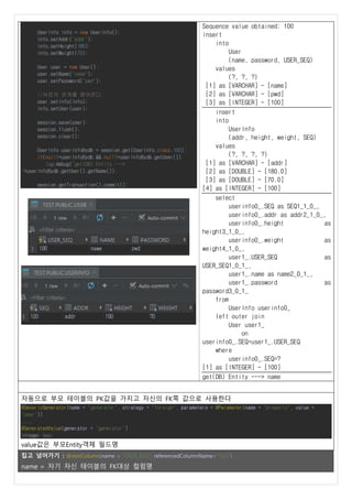 UserInfo info = new UserInfo();
info.setAddr("addr");
info.setHeight(180);
info.setWeight(70);
User user = new User();
user.setName("name");
user.setPassword("pwd");
//서로의 관계를 맺어준다.
user.setInfo(info);
info.setUser(user);
session.save(user);
session.flush();
session.clear();
UserInfo userInfoBydb = session.get(UserInfo.class,100);
if(null!=userInfoBydb && null!=userInfoBydb.getUser())
log.debug("get(DB) Entity --->
"+userInfoBydb.getUser().getName());
session.getTransaction().commit();
Sequence value obtained: 100
insert
into
User
(name, password, USER_SEQ)
values
(?, ?, ?)
[1] as [VARCHAR] - [name]
[2] as [VARCHAR] - [pwd]
[3] as [INTEGER] - [100]
insert
into
UserInfo
(addr, height, weight, SEQ)
values
(?, ?, ?, ?)
[1] as [VARCHAR] - [addr]
[2] as [DOUBLE] - [180.0]
[3] as [DOUBLE] - [70.0]
[4] as [INTEGER] - [100]
select
userinfo0_.SEQ as SEQ1_1_0_,
userinfo0_.addr as addr2_1_0_,
userinfo0_.height as
height3_1_0_,
userinfo0_.weight as
weight4_1_0_,
user1_.USER_SEQ as
USER_SEQ1_0_1_,
user1_.name as name2_0_1_,
user1_.password as
password3_0_1_
from
UserInfo userinfo0_
left outer join
User user1_
on
userinfo0_.SEQ=user1_.USER_SEQ
where
userinfo0_.SEQ=?
[1] as [INTEGER] - [100]
get(DB) Entity ---> name
자동으로 부모 테이블의 PK값을 가지고 자신의 FK쪽 값으로 사용한다
@GenericGenerator(name = "generator", strategy = "foreign", parameters = @Parameter(name = "property", value =
"user"))
....
@GeneratedValue(generator = "generator")
Integer seq;
value값은 부모Entity객체 필드명
집고 넘어가기 : @JoinColumn(name = "USER_SEQ", referencedColumnName="SEQ")
name = 자기 자신 테이블의 FK대상 컬럼명
 
