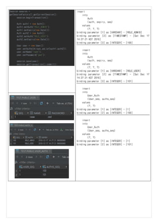 Session session =
getSessionFactory().getCurrentSession();
session.beginTransaction();
Auth auth1 = new Auth();
auth1.setAuth("ROLE_ADMIB");
auth1.setExpiry(new Date());
Auth auth2 = new Auth();
auth2.setAuth("ROLE_USER");
auth2.setExpiry(new Date());
User user = new User();
user.setAuths(Arrays.asList(auth1,auth2));
user.setName("name");
user.setPassword("pwd");
session.save(user);
session.getTransaction().commit();
insert
into
Auth
(auth, expiry, seq)
values
(?, ?, ?)
binding parameter [1] as [VARCHAR] - [ROLE_ADMIB]
binding parameter [2] as [TIMESTAMP] - [Sat Dec 17
14:27:21 KST 2016]
binding parameter [3] as [INTEGER] - [100]
insert
into
Auth
(auth, expiry, seq)
values
(?, ?, ?)
binding parameter [1] as [VARCHAR] - [ROLE_USER]
binding parameter [2] as [TIMESTAMP] - [Sat Dec 17
14:27:21 KST 2016]
binding parameter [3] as [INTEGER] - [101]
insert
into
User_Auth
(User_seq, auths_seq)
values
(?, ?)
binding parameter [1] as [INTEGER] - [1]
binding parameter [2] as [INTEGER] - [100]
insert
into
User_Auth
(User_seq, auths_seq)
values
(?, ?)
binding parameter [1] as [INTEGER] - [1]
binding parameter [2] as [INTEGER] - [101]
 