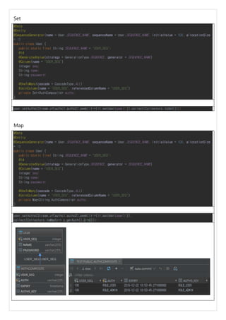Set
@Data
@Entity
@SequenceGenerator(name = User.SEQUENCE_NAME, sequenceName = User.SEQUENCE_NAME, initialValue = 100, allocationSize
= 1)
public class User {
public static final String SEQUENCE_NAME = "USER_SEQ";
@Id
@GeneratedValue(strategy = GenerationType.SEQUENCE, generator = SEQUENCE_NAME)
@Column(name = "USER_SEQ")
Integer seq;
String name;
String password;
@OneToMany(cascade = CascadeType.ALL)
@JoinColumn(name = "USER_SEQ", referencedColumnName = "USER_SEQ")
private Set<AuthComposite> auths;
}
user.setAuths(Stream.of(authc1,authc2).peek(it->{it.setUser(user);}).collect(Collectors.toSet()));
Map
@Data
@Entity
@SequenceGenerator(name = User.SEQUENCE_NAME, sequenceName = User.SEQUENCE_NAME, initialValue = 100, allocationSize
= 1)
public class User {
public static final String SEQUENCE_NAME = "USER_SEQ";
@Id
@GeneratedValue(strategy = GenerationType.SEQUENCE, generator = SEQUENCE_NAME)
@Column(name = "USER_SEQ")
Integer seq;
String name;
String password;
@OneToMany(cascade = CascadeType.ALL)
@JoinColumn(name = "USER_SEQ", referencedColumnName = "USER_SEQ")
private Map<String,AuthComposite> auths;
}
user.setAuths(Stream.of(authc1,authc2).peek(it->{it.setUser(user);}).
collect(Collectors.toMap(c-> c.getAuth(),c->c)));
 