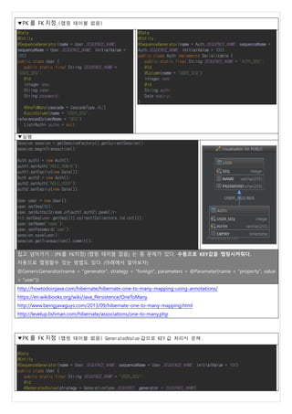 ▼PK 를 FK 지정 (맵핑 테이블 없음)
@Data
@Entity
@SequenceGenerator(name = User.SEQUENCE_NAME,
sequenceName = User.SEQUENCE_NAME, initialValue =
100)
public class User {
public static final String SEQUENCE_NAME =
"USER_SEQ";
@Id
Integer seq;
String name;
String password;
@OneToMany(cascade = CascadeType.ALL)
@JoinColumn(name = "USER_SEQ",
referencedColumnName = "SEQ")
List<Auth> auths = null;
}
@Data
@Entity
@SequenceGenerator(name = Auth.SEQUENCE_NAME, sequenceName =
Auth.SEQUENCE_NAME, initialValue = 100)
public class Auth implements Serializable {
public static final String SEQUENCE_NAME = "AUTH_SEQ";
@Id
@Column(name = "USER_SEQ")
Integer seq;
@Id
String auth;
Date expiry;
}
▼실행
Session session = getSessionFactory().getCurrentSession();
session.beginTransaction();
Auth auth1 = new Auth();
auth1.setAuth("ROLE_ADMIB");
auth1.setExpiry(new Date());
Auth auth2 = new Auth();
auth2.setAuth("ROLE_USER");
auth2.setExpiry(new Date());
User user = new User();
user.setSeq(50);
user.setAuths(Stream.of(auth1,auth2).peek(it-
>it.setSeq(user.getSeq())).collect(Collectors.toList()));
user.setName("name");
user.setPassword("pwd");
session.save(user);
session.getTransaction().commit();
집고 넘어가기 : (PK를 FK지정) (맵핑 테이블 없음) 는 좀 문제가 있다. 수동으로 KEY값을 맵핑시켜줘다.
자동으로 맵핑할수 있는 방법도 있다. (아래에서 알아보자)
@GenericGenerator(name = "generator", strategy = "foreign", parameters = @Parameter(name = "property", value
= "user"))
http://howtodoinjava.com/hibernate/hibernate-one-to-many-mapping-using-annotations/
https://en.wikibooks.org/wiki/Java_Persistence/OneToMany
http://www.beingjavaguys.com/2013/09/hibernate-one-to-many-mapping.html
http://levelup.lishman.com/hibernate/associations/one-to-many.php
▼PK 를 FK 지정 (맵핑 테이블 없음) GeneratedValue 값으로 KEY 값 처리시 문제.
@Data
@Entity
@SequenceGenerator(name = User.SEQUENCE_NAME, sequenceName = User.SEQUENCE_NAME, initialValue = 100)
public class User {
public static final String SEQUENCE_NAME = "USER_SEQ";
@Id
@GeneratedValue(strategy = GenerationType.SEQUENCE, generator = SEQUENCE_NAME)
 