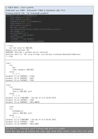 2. 이렇게 해보자 (나눠서 save하자)
부모Entity만 save 선행후~ 부모Entity에서 추출된 ID (SEQUENCE) 값을 가지고
자식Entity ID값으로 지정 그뒤 자식Entity를 save해보자
AuthComposite authc1 = new AuthComposite();
authc1.setAuth("ROLE_ADMIN");
authc1.setExpiry(new Date());
AuthComposite authc2 = new AuthComposite();
authc2.setAuth("ROLE_USER");
authc2.setExpiry(new Date());
User user = new User();
user.setAuths(Stream.of(authc1,authc2).collect(Collectors.toList()));
user.setName("name");
user.setPassword("pwd");
log.debug("---->"+user.getSeq());
session.save(user);
log.debug("---->"+user.getSeq());
user.getAuths().forEach(it->it.setSeq(user.getSeq()));
---->null
call next value for USER_SEQ
Sequence value obtained: 100
HHH000387: ResultSet's statement was not registered
Generated identifier: 100, using strategy: org.hibernate.id.enhanced.SequenceStyleGenerator
---->100
insert
into
User
(name, password, USER_SEQ)
values
(?, ?, ?)
parameter [1] as [VARCHAR] - [name]
parameter [2] as [VARCHAR] - [pwd]
parameter [3] as [INTEGER] - [100]
insert
into
AuthComposite
(expiry, USER_SEQ, auth)
values
(?, ?, ?)
parameter [1] as [TIMESTAMP] - [Sun Dec 18 13:21:49 KST 2016]
parameter [2] as [INTEGER] - [100]
parameter [3] as [VARCHAR] - [ROLE_ADMIN]
insert
into
AuthComposite
(expiry, USER_SEQ, auth)
values
(?, ?, ?)
parameter [1] as [TIMESTAMP] - [Sun Dec 18 13:21:49 KST 2016]
parameter [2] as [INTEGER] - [100]
parameter [3] as [VARCHAR] - [ROLE_USER]
집고 넘어가기 1 : 부모Entity만 save후 자식Entity List를 넣은뒤 다시 save했다
여기서 알수 있듯 save 를 타게되면 바로 시퀀스 값을 가져와 바인딩 시켜주니 그것을 가지고 자식 셋팅후
 