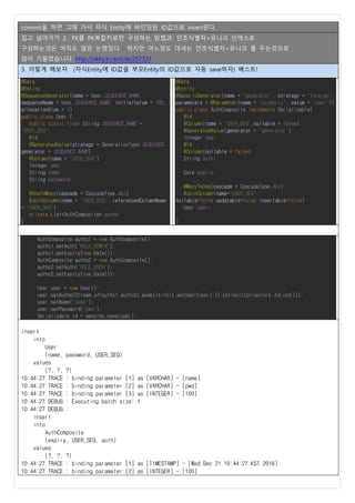 commit을 하면 그때 가서 자식 Entity에 바인딩된 ID값으로 insert된다.
집고 넘어가기 2 : PK를 PK복합키로만 구성하는 방법과, 인조식별자+유니크 인덱스로
구성하는것은 아직도 많은 논쟁있다. 하지만 어느정도 대세는 인조식별자+유니크 를 두는것으로
많이 기울었습니다. http://okky.kr/article/257331
3. 이렇게 해보자 (자식Entity에 ID값을 부모Entity의 ID값으로 자동 save하자) 베스트!
@Data
@Entity
@SequenceGenerator(name = User.SEQUENCE_NAME,
sequenceName = User.SEQUENCE_NAME, initialValue = 100,
allocationSize = 1)
public class User {
public static final String SEQUENCE_NAME =
"USER_SEQ";
@Id
@GeneratedValue(strategy = GenerationType.SEQUENCE,
generator = SEQUENCE_NAME)
@Column(name = "USER_SEQ")
Integer seq;
String name;
String password;
@OneToMany(cascade = CascadeType.ALL)
@JoinColumn(name = "USER_SEQ", referencedColumnName
= "USER_SEQ")
private List<AuthComposite> auths;
}
@Data
@Entity
@GenericGenerator(name = "generator", strategy = "foreign",
parameters = @Parameter(name = "property", value = "user"))
public class AuthComposite implements Serializable{
@Id
@Column(name = "USER_SEQ",nullable = false)
@GeneratedValue(generator = "generator")
Integer seq;
@Id
@Column(nullable = false)
String auth;
Date expiry;
@ManyToOne(cascade = CascadeType.ALL)
@JoinColumn(name="USER_SEQ",
nullable=false,updatable=false,insertable=false)
User user;
}
AuthComposite authc1 = new AuthComposite();
authc1.setAuth("ROLE_ADMIN");
authc1.setExpiry(new Date());
AuthComposite authc2 = new AuthComposite();
authc2.setAuth("ROLE_USER");
authc2.setExpiry(new Date());
User user = new User();
user.setAuths(Stream.of(authc1,authc2).peek(it->{it.setUser(user);}).collect(Collectors.toList()));
user.setName("name");
user.setPassword("pwd");
Serializable id = session.save(user);
insert
into
User
(name, password, USER_SEQ)
values
(?, ?, ?)
10:44:27 TRACE : binding parameter [1] as [VARCHAR] - [name]
10:44:27 TRACE : binding parameter [2] as [VARCHAR] - [pwd]
10:44:27 TRACE : binding parameter [3] as [INTEGER] - [100]
10:44:27 DEBUG : Executing batch size: 1
10:44:27 DEBUG :
insert
into
AuthComposite
(expiry, USER_SEQ, auth)
values
(?, ?, ?)
10:44:27 TRACE : binding parameter [1] as [TIMESTAMP] - [Wed Dec 21 10:44:27 KST 2016]
10:44:27 TRACE : binding parameter [2] as [INTEGER] - [100]
 