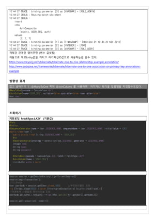 10:44:27 TRACE : binding parameter [3] as [VARCHAR] - [ROLE_ADMIN]
10:44:27 DEBUG : Reusing batch statement
10:44:27 DEBUG :
insert
into
AuthComposite
(expiry, USER_SEQ, auth)
values
(?, ?, ?)
10:44:27 TRACE : binding parameter [1] as [TIMESTAMP] - [Wed Dec 21 10:44:27 KST 2016]
10:44:27 TRACE : binding parameter [2] as [INTEGER] - [100]
10:44:27 TRACE : binding parameter [3] as [VARCHAR] - [ROLE_USER]
객체간 관계만 맺어주면 (변수 값셋팅)
자동으로 부모Entity값을 가지고 자기자신ID값으로 사용하는걸 알수 있다.
https://www.mkyong.com/hibernate/hibernate-one-to-one-relationship-example-annotation/
http://www.codejava.net/frameworks/hibernate/hibernate-one-to-one-association-on-primary-key-annotations-
example
방향성 갖자
집고 넘어가기 1 : @MonyToOne 쪽에 @JoinColums 를 사용하여 자기자신 테이블 컬럼명을 지정할수도있다.
@ManyToOne(cascade = CascadeType.ALL)
@JoinColumn(name="USER_SEQ", nullable=false,updatable=false,insertable=false)
User user;
조회하기
지연로딩 FetchType.LAZY (기본값)
@Data
@Entity
@SequenceGenerator(name = User.SEQUENCE_NAME, sequenceName = User.SEQUENCE_NAME, initialValue = 100)
public class User {
public static final String SEQUENCE_NAME = "USER_SEQ";
@Id
@GeneratedValue(strategy = GenerationType.SEQUENCE, generator = SEQUENCE_NAME)
Integer seq;
String name;
String password;
@OneToMany(cascade = CascadeType.ALL, fetch = FetchType.LAZY)
@JoinColumn(name = "USER_SEQ")
List<Auth> auths = null;
}
Session session = getSessionFactory().getCurrentSession();
session.beginTransaction();
//////Fetch
User userBydb = session.get(User.class,100); //부모테이블만 조회
try {Thread.sleep(5000);} catch (InterruptedException e) {e.printStackTrace();}
//아래에서 사용할때 자식테이블 조회
userBydb.getAuths().forEach(it->log.info("get(DB)"+it.getUser().getName()));
session.getTransaction().commit();
 