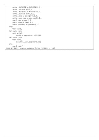 auths1_.AUTH_SEQ as AUTH_SEQ1_0_1_,
auths1_.auth as auth2_0_1_,
auths1_.AUTH_SEQ as AUTH_SEQ1_0_2_,
auths1_.auth as auth2_0_2_,
auths1_.expiry as expiry3_0_2_,
auths1_.user_seq as user_seq4_0_2_,
user2_.seq as seq1_1_3_,
user2_.name as name2_1_3_,
user2_.password as password3_1_3_
from
User user0_
left outer join
Auth auths1_
on user0_.seq=auths1_.USER_SEQ
left outer join
User user2_
on auths1_.user_seq=user2_.seq
where
user0_.seq=?
18:09:42 TRACE : binding parameter [1] as [INTEGER] - [100]
 