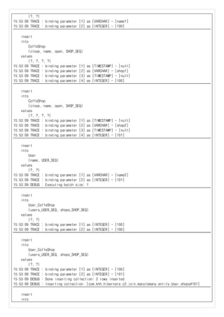 (?, ?)
15:53:09 TRACE : binding parameter [1] as [VARCHAR] - [name1]
15:53:09 TRACE : binding parameter [2] as [INTEGER] - [100]
insert
into
CoffeShop
(close, name, open, SHOP_SEQ)
values
(?, ?, ?, ?)
15:53:09 TRACE : binding parameter [1] as [TIMESTAMP] - [null]
15:53:09 TRACE : binding parameter [2] as [VARCHAR] - [shop1]
15:53:09 TRACE : binding parameter [3] as [TIMESTAMP] - [null]
15:53:09 TRACE : binding parameter [4] as [INTEGER] - [100]
insert
into
CoffeShop
(close, name, open, SHOP_SEQ)
values
(?, ?, ?, ?)
15:53:09 TRACE : binding parameter [1] as [TIMESTAMP] - [null]
15:53:09 TRACE : binding parameter [2] as [VARCHAR] - [shop2]
15:53:09 TRACE : binding parameter [3] as [TIMESTAMP] - [null]
15:53:09 TRACE : binding parameter [4] as [INTEGER] - [101]
insert
into
User
(name, USER_SEQ)
values
(?, ?)
15:53:09 TRACE : binding parameter [1] as [VARCHAR] - [name2]
15:53:09 TRACE : binding parameter [2] as [INTEGER] - [101]
15:53:09 DEBUG : Executing batch size: 1
insert
into
User_CoffeShop
(users_USER_SEQ, shops_SHOP_SEQ)
values
(?, ?)
15:53:09 TRACE : binding parameter [1] as [INTEGER] - [100]
15:53:09 TRACE : binding parameter [2] as [INTEGER] - [100]
insert
into
User_CoffeShop
(users_USER_SEQ, shops_SHOP_SEQ)
values
(?, ?)
15:53:09 TRACE : binding parameter [1] as [INTEGER] - [100]
15:53:09 TRACE : binding parameter [2] as [INTEGER] - [101]
15:53:09 DEBUG : Done inserting collection: 2 rows inserted
15:53:09 DEBUG : Inserting collection: [com.khh.hibernate.c2.join.manytomany.entity.User.shops#101]
insert
into
 