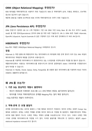 ORM (Object Relational Mapping) 무엇인가?
RDB 테이블을 객체지향적으로 사용하기 위한 기술입니다. RDB 은 객체지향적 (상속, 다형성, 레퍼런스, 오브젝트
등)으로 접근하기 쉽지 않습니다.
때문에 ORM 을 사용해 오브젝트와 RDB 사이에 객체지향적으로 다루기 위한 기술입니다.
JPA (Java Persistence API) 무엇인가?
ORM 전문가가 참여한 EJB 3.0 스펙 작업에서 기존 EJB ORM 이던 Entity Bean 을 JPA 라고 바꾸고 JavaSE,
JavaEE 를 위한 영속성(persistence) 관리와 ORM 을 위한 표준 기술입니다. JPA 는 ORM 표준 기술로 Hibernate,
OpenJPA, EclipseLink, TopLink Essentials 과 같은 구현체가 있고 이에 표준 인터페이스가 바로 JPA 입니다.
HIBERNATE 무엇인가?
Boss 에서 개발한 ORM(Object Relational Mapping) 프레임워크 입니다.
장점
Hibernate 는 특정 클래스에 매핑되어야 하는 데이터베이스의 테이블에 대한 관계 정의가 되어 있는 XML 파일의
메타데이터로 객체관계 매핑을 간단하게 수행시킵니다.
Hibernate 를 사용하면 데이터베이스가 변경되더라도 SQL 스크립트를 수정하는등의 작업을 할 필요가 없습니다.
애플리케이션에서 사용되는 데이터베이스를 변경시키고자 한다면 설정파일의 dialect 프로퍼티를 수정함으로서
쉽게 처리할 수 있습니다.
Hibernate 는 MySQL, Oracle, Sybase, Derby, PostgreSQL 를 포함한 많은 데이터베이스를 지원하며 POJO 기반의
모델과도 원활하게 동작합니다.
왜 JPA 를 쓰는가?
1. 기존 SQL 중심적인 개발시 불편하다
- 쿼리가 변경되면 이에따른 프로그램 소스 DTO 객체의 변경도 불가피하게 일어난다
- 데이터를 가져와 객체지향적으로 관계를 Mapping 하는 일이 매번 일어난다.
!!SQL 의존적인 개발이 이루어진다.
2. 객체-관계 간 모델 불일치
관계형 데이터베이스에는 로우와 컬럼의 2 차원 형태로 데이터가 저장된다. 데이터 관계는 외래키 foreign key
형태로 표현된다. 문제는 도메인 객체를 관계형 데이터 베이스로 저장할 때 발생한다. 애플리케이션의 객체는
로우와 컬럼 형태가 아니다. 도메인 객체는 객체의 상태를 속성(변수)으로 가지고 있다. 그래서 도메인 객체
그대로 관계형 데이터베이스에 저장할 수가 없다. 이러한 불일치를 객체-관계 간 임피던스 불일치 object-
relational impedance mismatch 라고 합니다.
 