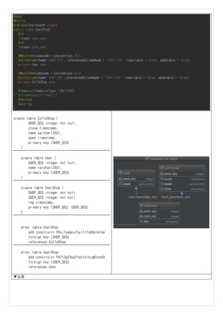 @Data
@Entity
@IdClass(UserShopPK.class)
public class UserShop{
@Id
Integer user_seq;
@Id
Integer shop_seq;
@ManyToOne(cascade = CascadeType.ALL)
@JoinColumn(name="USER_SEQ", referencedColumnName = "USER_SEQ", insertable = false, updatable = false)
private User user;
@ManyToOne(cascade = CascadeType.ALL)
@JoinColumn(name="SHOP_SEQ",referencedColumnName = "SHOP_SEQ", insertable = false, updatable = false)
private CoffeShop shop;
@Temporal(TemporalType.TIMESTAMP)
// @ColumnDefault("now()")
@Version
Date reg;
}
create table CoffeShop (
SHOP_SEQ integer not null,
close timestamp,
name varchar(255),
open timestamp,
primary key (SHOP_SEQ)
)
create table User (
USER_SEQ integer not null,
name varchar(255),
primary key (USER_SEQ)
)
create table UserShop (
SHOP_SEQ integer not null,
USER_SEQ integer not null,
reg timestamp,
primary key (SHOP_SEQ, USER_SEQ)
)
alter table UserShop
add constraint FKxjfywgcu7nyi1lfdq0elefqx
foreign key (SHOP_SEQ)
references CoffeShop
alter table UserShop
add constraint FK7t3g73sa7nsvtdikuq8lon55
foreign key (USER_SEQ)
references User
▼실행
 