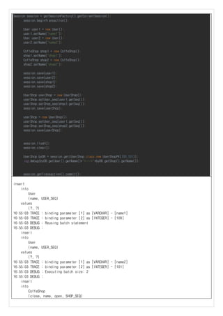 Session session = getSessionFactory().getCurrentSession();
session.beginTransaction();
User user1 = new User();
user1.setName("name1");
User user2 = new User();
user2.setName("name2");
CoffeShop shop1 = new CoffeShop();
shop1.setName("shop1");
CoffeShop shop2 = new CoffeShop();
shop2.setName("shop2");
session.save(user1);
session.save(user2);
session.save(shop1);
session.save(shop2);
UserShop userShop = new UserShop();
userShop.setUser_seq(user1.getSeq());
userShop.setShop_seq(shop1.getSeq());
session.save(userShop);
userShop = new UserShop();
userShop.setUser_seq(user1.getSeq());
userShop.setShop_seq(shop2.getSeq());
session.save(userShop);
session.flush();
session.clear();
UserShop byDB = session.get(UserShop.class,new UserShopPK(100,101));
log.debug(byDB.getUser().getName()+"<--->"+byDB.getShop().getName());
session.getTransaction().commit();
insert
into
User
(name, USER_SEQ)
values
(?, ?)
16:55:03 TRACE : binding parameter [1] as [VARCHAR] - [name1]
16:55:03 TRACE : binding parameter [2] as [INTEGER] - [100]
16:55:03 DEBUG : Reusing batch statement
16:55:03 DEBUG :
insert
into
User
(name, USER_SEQ)
values
(?, ?)
16:55:03 TRACE : binding parameter [1] as [VARCHAR] - [name2]
16:55:03 TRACE : binding parameter [2] as [INTEGER] - [101]
16:55:03 DEBUG : Executing batch size: 2
16:55:03 DEBUG :
insert
into
CoffeShop
(close, name, open, SHOP_SEQ)
 